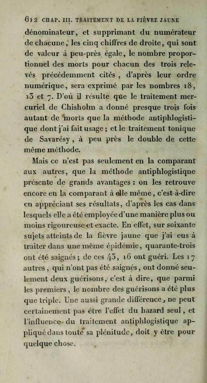 dénominateur, et supprimant du numérateur de chacune, les cinq chiffres de droite, qui sont de valeur à peu-près égale, le nombre propor¬ tionnel des morts pour chacun des trois rele¬ vés précédemment cités , d’après leur ordre numérique, sera exprimé par les nombres i8, i3 et 7. D’où U résulte qtie le traitement mer¬ curiel de Chisholm a donné presque trois fois autant de morts que la méthode antiphlogisti¬ que dont j’ai fait usage ; et le traitement tonique de Savarésy , à peu près le double de cette même méthode. Mais ce n’est pas seulement en la comparant aux autres, que la méthode antiphlogistique présente de grands avantages : on les retrouve encore en la comparant à <^le même, c’est-à-dire en appréciant ses résultats, d’après les cas dans lesquels elle a été employée d’une manière plus ou moins rigoureuse et exacte. En effet, sur soixante sujets atteints de la fièvre jaune que j’ai eus à traiter dans une même é[)idémie, quarante-trois ont été saignés ; de ces /p, 16 ont guéri. Les 17 autres, qui n’ont pas été saignés, ont donné seu¬ lement deux guérisons, c’est à dire, que parmi les premiers , le nombre des guérisons a été plus que triple. Une aussi grande différence^ ne peut certainement pas être l’effet du hazard seul, et l’influence du traitement antiphlogistique ap¬ pliqué dans toute sa plénitude, doit y être pour quelque chose.