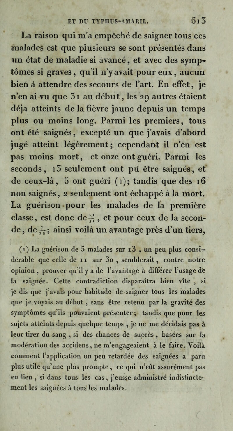 La raison qui m’a empêché de saigner tous ces malades est que plusieurs se sont présentés dans un état de maladie si avaneé, et avec des symp¬ tômes si graves, qu’il n’y avait pour eux, aucun bien à attendre des secours de l’art. En effet, je n’en ai vu que 51 au début, les 29 autres étaient déjà atteints de la fièvre jaune depuis un temps plus ou moins long. Parmi les premiers, tous ont été saignés, excepté un que j’avais d’abord jugé atteint légèrement ; cependant il n’en est pas moins mort, et onze ont guéri. Parmi les seconds, i5 seulement ont pii être saignés, et de ceux-là, 5 ont guéri (1); tandis que des 16' non saignés, 2 seulement ont échappé à la mort. La guérison-pour les malades de la première classe, est donc def|, et pour ceux de la secori- de, de ainsi voilà un avantage près d’un tiers, (i) La guérison de 5 malades sur i3 , un peu plus consi¬ dérable que celle de 11 sur 3o , semblerait, contre notre opinion , prouver qu’il y a de l’avantage à différer l’usage dfe la saignée. Cette contradiction disparaîtra bien vite , si je dis que j’avais pour habitude de saigner tous les malades que je voyais au début , sans être retenu par la gravité des symptômes qu’ils pouvaient présenter ; tandis que pour les sujets atteints depuis quelque temps , je ne me décidais pas à leur tirer du sang , si des chances de succès, basées sur la modération des accldens, ne m’engageaient à le faire. Voilà comment l’application un peu retardée des saignées a paru plus utile qu’une plus prompte, ce qui n’eût assurément pas eu Heu , si dans tous les cas, j’eus§e administré indlstinct&- ment les saignées à tous les malades.