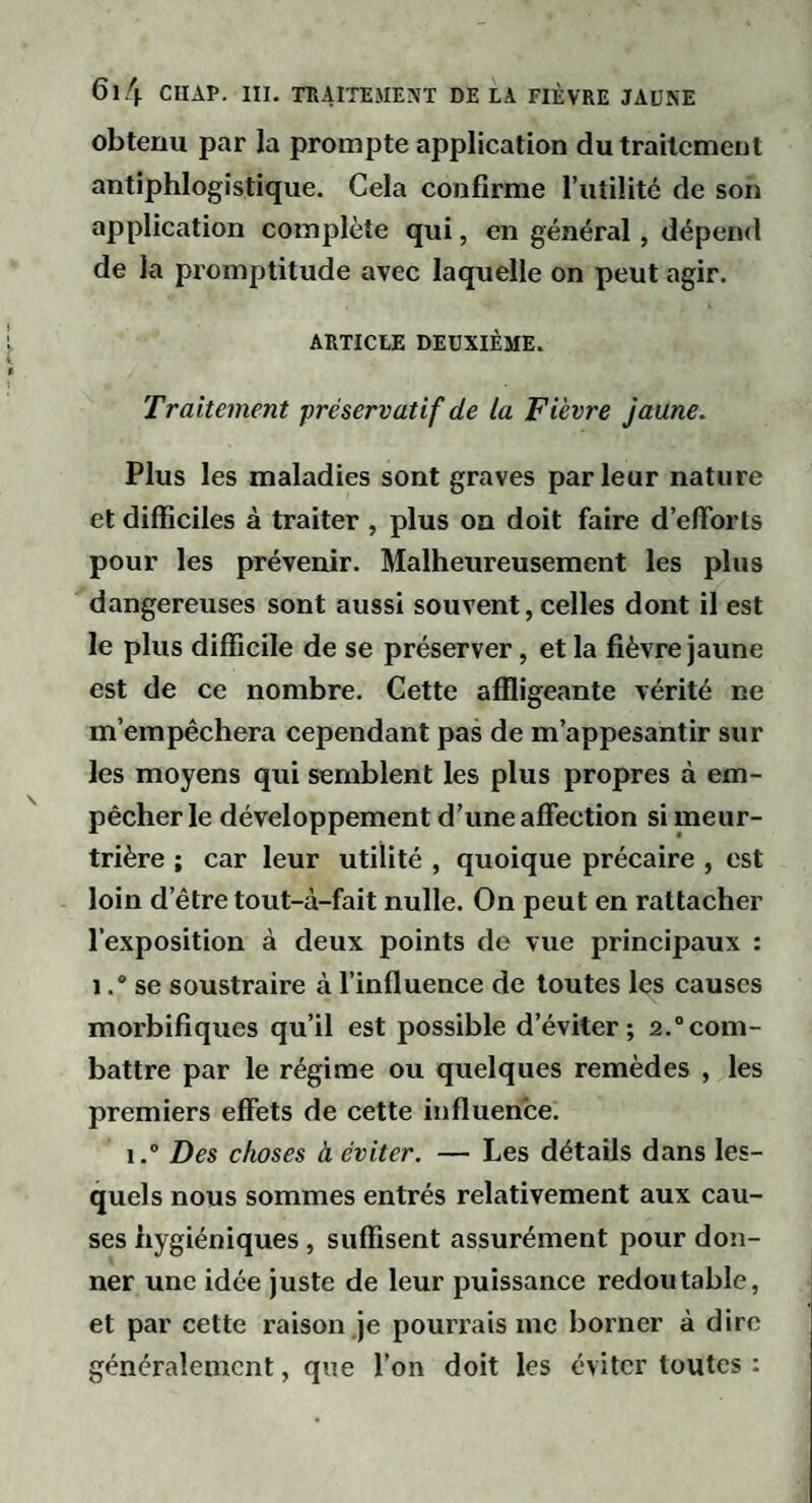 obtenu par la prompte application du traitement antiphlogistique. Cela confirme l’utilité de son application complète qui, en général, dépend de la promptitude avec laquelle on peut agir. ARTICLE DEUXIÈME. Traitement préservatif de la Fièvre jaune. Plus les maladies sont graves parleur nature et difficiles à traiter , plus on doit faire d’efforts pour les prévenir. Malheureusement les plus dangereuses sont aussi souvent, celles dont il est le plus difficile de se préserver, et la fièvre jaune est de ce nombre. Cette affligeante vérité ne m’empêchera cependant pas de m’appesantir sur les moyens qui semblent les plus propres à em¬ pêcher le développement d’une affection si meur¬ trière ; car leur utilité , quoique précaire , est loin d’être tout-à-fait nulle. On peut en rattacher l’exposition à deux points de vue principaux : 1 .* se soustraire à l’influence de toutes les causes morbifiques qu’il est possible d’éviter; 2.“com¬ battre par le régime ou quelques remèdes , les premiers effets de cette influence. 1. Des choses à éviter. — Les détails dans les¬ quels nous sommes entrés relativement aux cau¬ ses hygiéniques , suffisent assurément pour don¬ ner une idée juste de leur puissance redoutable, et par cette raison .je pourrais me borner à dire généralement, que l’on doit les éviter toutes :