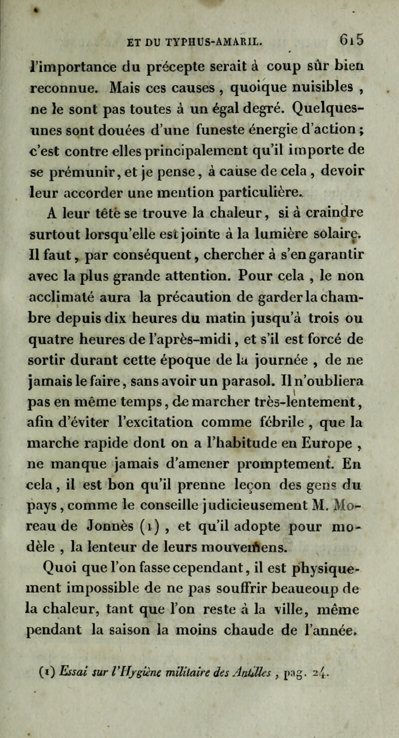 l’importance du précepte serait à coup sûr bien reconnue. Mais ces causes , quoique nuisibles , ne le sont pas toutes à un égal degré. Quelques- unes sont douées d’une funeste énergie d’action ; c’est contre elles principalement qu’il importe de se prémunir, et je pense, à caiise de cela , devoir leur accorder une mention particulière. A leur têtè se trouve la chaleur, si à craindre surtout lorsqu’elle est jointe à la lumière solair^. Il faut, par conséquent, chercher à s’en garantir avec la plus grande attention. Pour cela , le non acclimaté aura la précaution de garder la cham¬ bre depuis dix heures du matin jusqu’à trois ou quatre heures de l’après-midi, et s’il est forcé de sortir durant cette époque de la journée , de ne jamais le faire, sans avoir un parasol. Il n’oubliera pas en même temps, de marcher très-lentement, afin d’éviter l’excitation comme fébrile , que la marche rapide dont on a l’habitude en Europe , ne manque jamais d’amener promptement. En cela, il est bon qu’il prenne leçon des gens du pays, comme le conseille judicieusement M. Mo¬ reau de Jonnès (i) , et qu’il adopte pour mo¬ dèle , la lenteur de leurs mouveiûens. Quoi que l’on fasse cependant, il est physique¬ ment impossible de ne pas souffrir beaucoup de la chaleur, tant que l’on reste à la ville, même pendant la saison la moins chaude de l’année, (i) Essai sur VlIfgHne mïlilaire des AaQles , pag. 24.