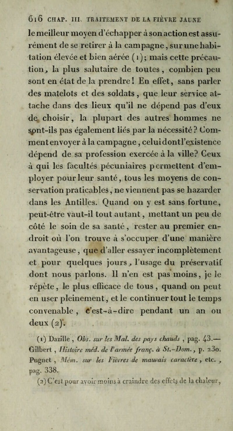 le meilleur moyen d’écliapper à son action est assu¬ rément de se retirer à la campagne, sur une habi¬ tation élevée et bien aérée ( i ) ; mais cette précau- tioiij la plus salutaire de toutes , combien peu sont en état de la prendre! En effet, sans parler des matelots et des soldats , que leur service at¬ tache dans des lieux qu’il ne dépend pas d’eux de, choisir, la plupart des autres hommes ne ^nt-ils pas également liés par la nécessité ? Com¬ ment envoyer à la campagne, celui dontl’ejxistence dépend de sa profession exercée à la ville? Ceux à qui les facultés pécuniaires permettent d’em¬ ployer pour leur santé, tous les moyens de con¬ servation praticables, ne viennent pas se bazarder dans les Antilles. Quand on y est sans fortune, peut-être vaut-il tout autant, mettant un peu de côté le soin de sa santé, rester au premier en¬ droit où l’on trouve à s’occuper d’une manière avantageuse, que d’aller essayer incomplètement et pour quelques jours ^ l’usage du préservatif dont nous parlons. 11 n’en est pas moins, je le répète, le plus efficace de tous, quand ou peut en user pleinement, et le continuer tout le temps convenable, C’est-à-dire pendant un an ou deux (a)’. (1) Dazille , Obs. sur les Mal. des pays chauds , pag. 43.— Gilbert , Histoire méd. de l'armée franç. à St.-Dom., p. aSo. Piignct , Mém. sur les Fièvres de mauvais caractère , etc. , pag. 338. (2) C’est pour avoir moins à craindre des effets de la chaleur,