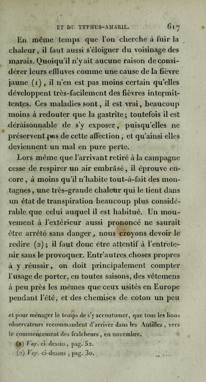 En même temps que l’on cherche à fuir la chaleur, il faut aussi s’éloigner du voisinage des marais. Quoiqu’il n’y ait aucune raison déconsi¬ dérer leurs effluves comme une cause de la fièvre jaune (1), il n’en est pas moins certain qu’elles développent très-facilement des fièvres intermit¬ tentes. Ces maladies sont, il est vrai, beaucoup moins à redouter que la gastrite; toutefois il est déraisonnable de s’y exposer, puisqu’elles ne préservent pus de cette affection, et qu’ainsi elles deviennent un mal en pure perte. Lors même que l’arrivant retiré à la campagne cesse de respirer un air embrâsé, il éprouve en¬ core , à moins qu’il n’habite tout-à-fait des mon¬ tagnes, une très-grande chaleur qui le tient dans un état de transpiration beaucoup plus considé¬ rable que celui auquel il est habitué. Un mou¬ vement à l’extérieur aussi prononcé ne saurait être arrêté sans danger j nous croyons devoir le redire (2) ; il faut donc être attentif à l’entrete¬ nir sans le provoquer. Entr’autres choses propres à y réussir, on doit principalement compter l’usage de porter, en toutes saisons, des vêteinens à peu près les mêmes que ceux usités en Europe pendant l’été, et des chemises de coton un peu et pour ménager le temps de s'y accoutumer, que tous les bons observateurs recommandent d’arriver dans les Antilles , vers le commencement des fraîcheurs , en novembre. (1) Uo/. ci dessus, pag. Sa. (2) Foj'. ci-dessus, pag. 3o. .