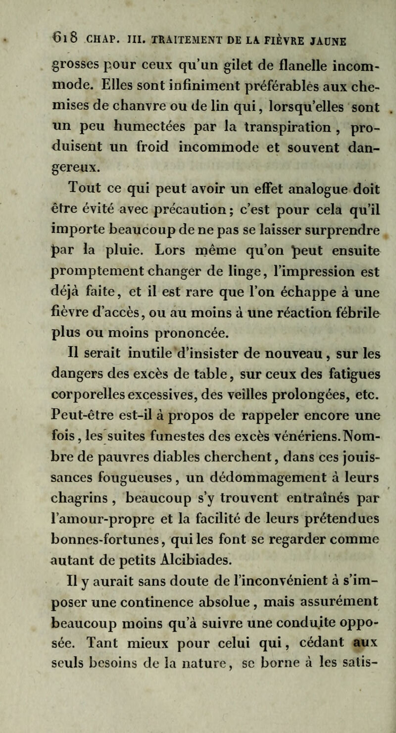 grosses pour ceux qu’un gilet de flanelle incom¬ mode. Elles sont infiniment préférablès aux che¬ mises de chanvre ou de lin qui, lorsqu’elles sont un peu humectées par la transpiration , pro¬ duisent un froid incommode et souvent dan¬ gereux. Tout ce qui peut avoir un effet analogue doit être évité avec précaution ; c’est pour cela qu’il importe beaucoup de ne pas se laisser surprendre par la pluie. Lors même qu’on peut ensuite promptement changer de linge, l’impression est déjà faite, et il est rare que l’on échappe à une fièvre d’accès, ou au moins à une réaction fébrile plus ou moins prononcée. Il serait inutile d’insister de nouveau , sur les dangers des excès de table, sur ceux des fatigues corporelles excessives, des veilles prolongées, etc. Peut-être est-il à propos de rappeler encore une fois, les suites funestes des excès vénériens.Nom¬ bre de pauvres diables cherchent, dans ces jouis¬ sances fougueuses, un dédommagement à leurs chagrins , beaucoup s’y trouvent entraînés par l’amour-propre et la facilité de leurs prétendues bonnes-fortunes, qui les font se regarder comme autant de petits Alcibiades. Il y aurait sans doute de l’inconvénient à s’im¬ poser une continence absolue, mais assurément beaucoup moins qu’à suivre une conduite oppo¬ sée. Tant mieux pour celui qui, cédant aux seuls besoins de la nature, se borne à les satis-