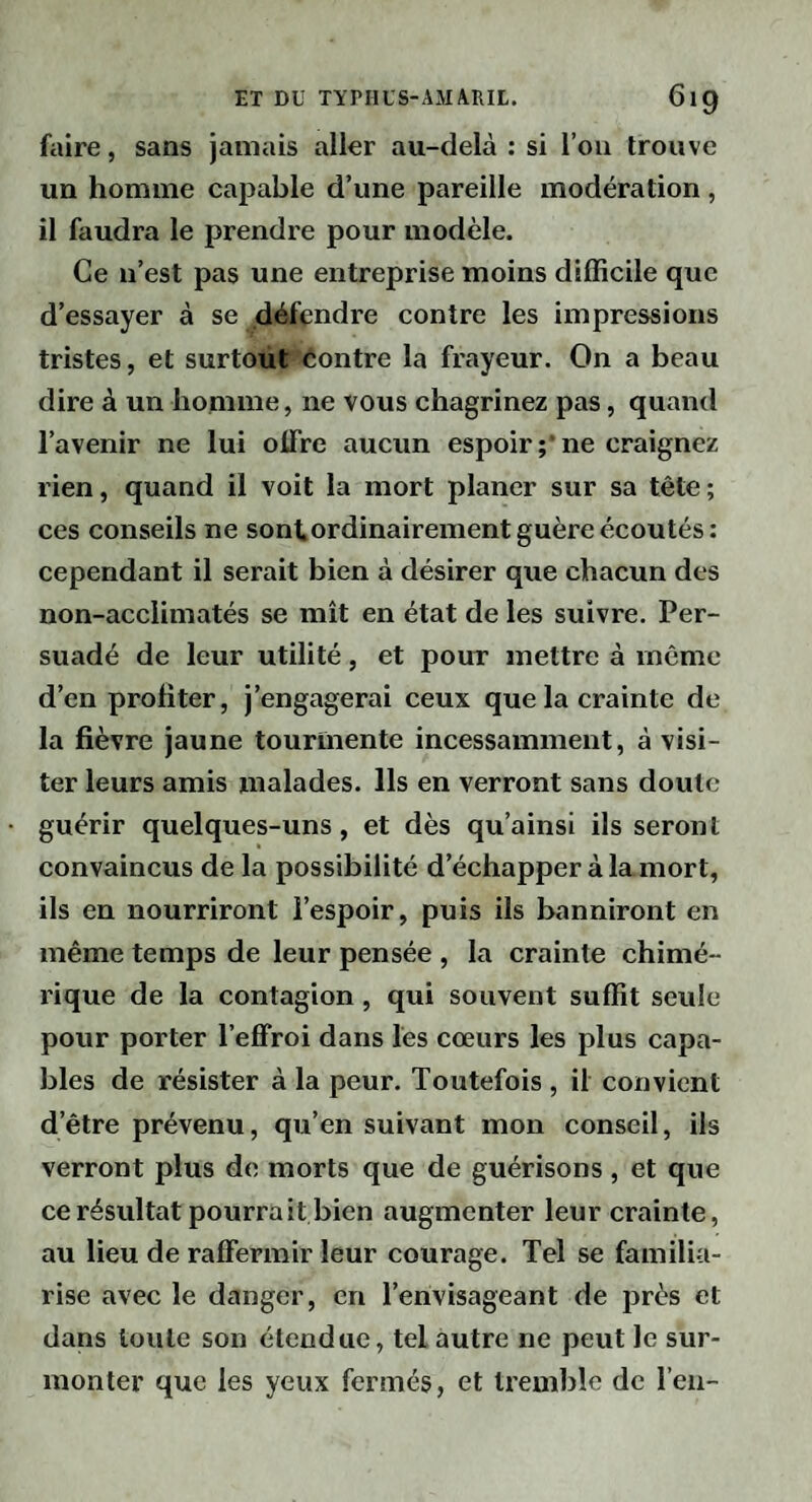 faire, sans jamais aller au-delà : si l’ou trouve un homme capable d’une pareille modération, il faudra le prendre pour modèle. Ce n’est pas une entreprise moins difficile que d’essayer à se défendre contre les impressions tristes, et surtout éontre la frayeur. On a beau dire à un homme, ne vous chagrinez pas, quand l’avenir ne lui oüre aucun espoir;*ne craignez rien, quand il voit la mort planer sur sa tête; ces conseils ne sontordinairement guère écoutés: cependant il serait bien à désirer que chacun des non-acclimatés se mît en état de les suivre. Per¬ suadé de leur utilité, et pour mettre à même d’en profiter, j’engagerai ceux que la crainte de la fièvre jaune tourmente incessamment, à visi¬ ter leurs amis malades. Ils en verront sans doute guérir quelques-uns, et dès qu’ainsi ils seront convaincus de la possibilité d’échapper à lamort, ils en nourriront l’espoir, puis ils banniront en même temps de leur pensée , la crainte chimé¬ rique de la contagion, qui souvent suffit seule pour porter l’effroi dans les coeurs les plus capa¬ bles de résister à la peur. Toutefois , il convient d’être prévenu, qu’en suivant mon conseil, ils verront plus de morts que de guérisons, et que ce résultat pourrait bien augmenter leur crainte, au lieu de raffermir leur courage. Tel se familia¬ rise avec le danger, en l’envisageant de près et dans toute son étendue, tel autre ne peut le sur¬ monter que les yeux fermés, et tremble de l’eu-