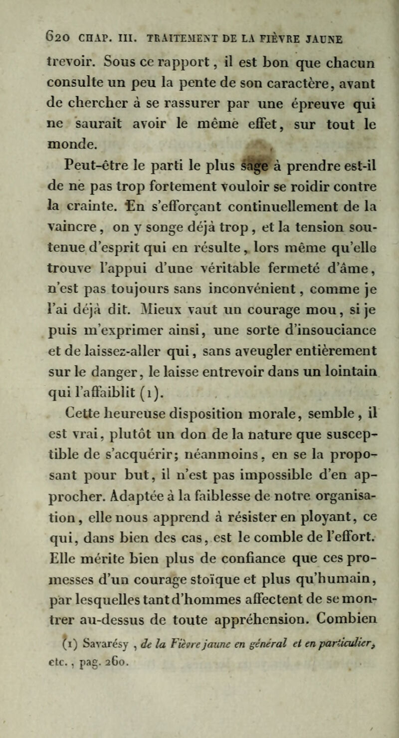 trevoir. Sous ce rapport, il est bon que chaeun consulte un peu la pente de son caractère, avant de chercher à se rassurer par une épreuve qui ne saurait avoir le même effet, sur tout le monde. Peut-être le parti le plus sa^e à prendre est-il de ne pas trop fortement vouloir se roidir contre la crainte, tin s’efforçant continuellement de la vaincre, on y songe déjà trop, et la tension sou¬ tenue d’esprit qui en résulte, lors même qu’elle trouve l’appui d’une véritable fermeté d’âme, n’est pas toujours sans inconvénient, comme je l’ai déjà dit. Mieux vaut un courage mou, si je puis m’exprimer ainsi, une sorte d’insouciance et de laissez-aller qui, sans aveugler entièrement sur le danger, le laisse entrevoir dans un lointain qui l’affaiblit (i). Cette heureuse disposition morale, semble, il est vrai, plutôt un don de la nature que suscep¬ tible de s’acquérir; néanmoins, en se la propo¬ sant pour but, il n’est pas impossible d’en ap¬ procher. Adaptée à la faiblesse de notre organisa¬ tion, elle nous apprend à résister en ployant, ce qui, dans bien des cas, est le comble de l’effort. Elle mérite bien plus de confiance que ces pro¬ messes d’un courage stoïque et plus qu’humain, par lesquelles tant d’hommes affectent de se mon¬ trer au-dessus de toute appréhension. Combien ^i) Savarésy , de la Fiètre jaune en général et en particulier, clc., pag. 260.