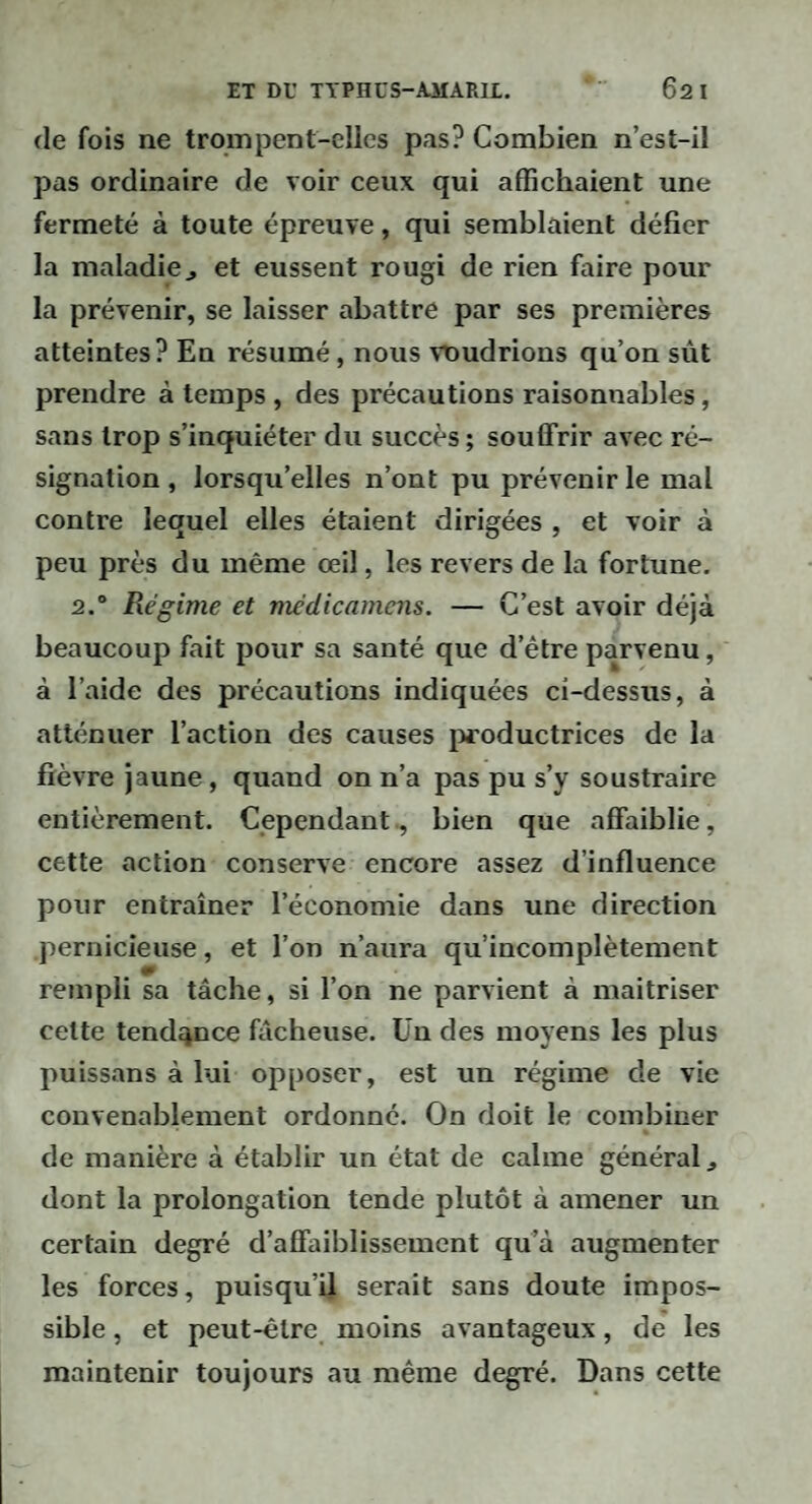 (le fois ne trompent-elles pas? Combien n’est-il pas ordinaire de voir ceux qui affichaient une fermeté à toute épreuve, qui semblaient défier la maladie J et eussent rougi de rien faire pour la prévenir, se laisser abattre par ses premières atteintes? En résumé, nous \T)udrions qu’on sût prendre à temps , des précautions raisonnables, sans trop s’inquiéter du succès ; souffrir avec ré¬ signation , lorsqu’elles n’ont pu prévenir le mal contre lequel elles étaient dirigées , et voir à peu près du même œil, les revers de la fortune. 2.° Régime et médicamcns. — C’est avoir déjà beaucoup fait pour sa santé que d’être parvenu, à l’aide des précautions indiquées ci-dessus, à atténuer l’action des causes productrices de la fièvre jaune, quand on n’a pas pu s’y soustraire entièrement. Cependant, bien que affaiblie, cette action conserve encore assez d’influence pour entraîner l’économie dans une direction pernicieuse, et l’on n’aura qu’incomplètement rempli sa tâche, si l’on ne parvient à maîtriser celte tendance fâcheuse. Un des moyens les plus puissans à lui opposer, est un régime de vie convenablement ordonne. On doit le combiner de manière à établir un état de calme général ^ dont la prolongation tende plutôt à amener un certain degré d’affaiblissement qu’à augmenter les forces, puisqu’il serait sans doute impos¬ sible , et peut-être moins avantageux, de les maintenir toujours au même degré. Dans cette