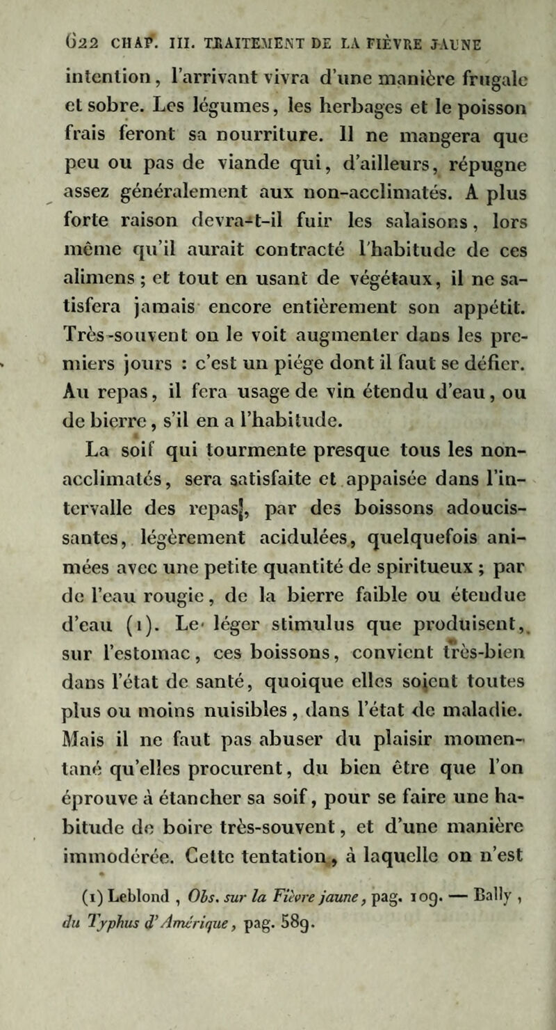 intention, l’arrivant vivra d’iine manière frugale et sobre. Les légumes, les herbages et le poisson frais feront sa nourriture. 11 ne mangera que peu ou pas de viande qui, d’ailleurs, répugne assez généralement aux non-acclimatés. A plus forte raison devra-t-il fuir les salaisons, lors même qu’il aurait contracté l'habitude de ces alimens ; et tout en usant de végétaux, il ne sa¬ tisfera jamais encore entièrement son appétit. Très-souvent on le voit augmenter dans les pre¬ miers jours : c’est un piège dont il faut se défier. Au repas, il fera usage de vin étendu d’eau, ou de bierre, s’il en a l’habitude. La soif qui tourmente presque tous les non- acclimatés, sera satisfaite et appaisée dans l’in¬ tervalle des repasj, par des boissons adoucis¬ santes, légèrement acidulées, quelquefois ani¬ mées avec une petite quantité de spiritueux ; par de l’eau rougie, de la bierre faible ou étendue d’eau (i). Le- léger stimulus que produisent,, sur l’estomac, ces boissons, convient très-bien dans l’état de santé, quoique elles sojent toutes plus ou moins nuisibles , dans l’état de maladie. Mais il ne faut pas abuser du plaisir momen¬ tané qu’elles procurent, du bien être que l’on éprouve à étancher sa soif, pour se faire une ha¬ bitude do boire très-souvent, et d’une manière immodérée. Cette tentation,, à laquelle on n’est (i) Leblond , Obs. sur la Fièvre jaune, pag. log. — Bally , du Typhus d’Amérique, pag. 58g.