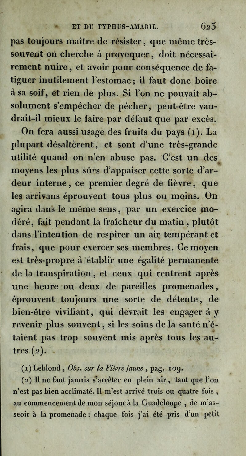 pas toujours maître de résister, que meme très- souvent on cherche à provoquer, doit nécessai¬ rement nuire, et avoir pour conséquence de fa¬ tiguer inutilement l’estomac; il faut donc boire à sa soif, et rien de plus. Si l’on ne pouvait ab¬ solument s’empêcher de pécher, peut-être vau¬ drait-il mieux le faire par défaut que par excès. On fera aussi usage des fruits du pays (i). La plupart désaltèrent, et sont d’une très-grande utilité quand on n’en abuse pas. C’est un des^ moyens les plus sûrs d’appaiser cette sorte d’ar¬ deur interne, ce premier degré de fièvre, que les arrivans éprouvent tous plus ou moins. On agira dans le même sens, par un exercice mo¬ déré, fait pendant la fraîcheur du matin , plutôt dans l’intention de respirer un air tempérant et frais, que pour exercer ses membres. Ce moyen est très-propre à établir une égalité permanente de la transpiration, et ceux qui rentrent après une heure ou deux de pareilles promenades, éprouvent toujours une sorte de détente, de bien-être vivifiant, qui devrait les engager à y revenir plus souvent, si les soins de la santé n’é¬ taient pas trop souvent mis après tous le^ au¬ tres (2), (1) Leblond , Ohs. sur la Fièvre jaune , pag. log. (2) Il ne faut jamais s’arrêter en plein air, tant que l’on n’est pas bien acclimaté. II m’est arrivé trois ou quatre fois , au commencement de mon séjour à la Guadeloupe , de m’as¬ seoir à la promenade : chaque fois j’ai été pris d’un petit