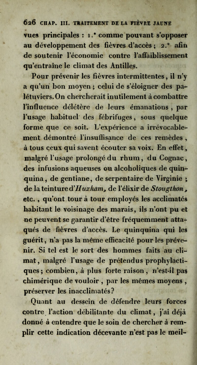 vue» principales : i.* comme pouvant s’opposer au développement des fièvres d’accès ; 2.“ afin de soutenir l’économie contre l’afiaiblissement qu’entraîne le climat des Antilles. Pour prévenir les fièvres intermittentes, il n’y a qu’un bon moyen ; celui de s’éloigner des pa¬ létuviers. On chercherait inutilement à combattre l’influence délétère de leurs émanations , par l’usage habituel des fébrifuges, sous quelque forme que ce soit. L’expérience a irrévocable¬ ment démontré l’insuffisance de ces remèdes , à tous ceux qui savent écouter sa voix. En effet, malgré l’usage prolongé du rhum, du Cognac, des infusions aqueuses ou alcoholiques de quin¬ quina, de gentiane, de serpentaire de Virginie ; de la. teinture d'Hux/iamJ de l’élixir de Stougthon, etc. , qu’ont tour à tour employés les acclimatés habitant le voisinage des marais, ils n’ont pu et ne peuvent se garantir d’être fréquemment atta¬ qués de fièvres d’accès. Le quinquina qui les guérit, n’a pas la même efficacité pour les préve¬ nir. Si tel est le sort des hommes faits au cli¬ mat, malgré l’usage de prétendus prophylacti¬ ques; combien, à plus forte raison, n’est-îl pas chimérique de vouloir , par les mêmes moyens , préserver les inacclimatés? Quant au dessein de défendre leurs forces contre l’action débilitante du climat, )’ai déjà donné à entendre que le soin de chercher à rem¬ plir cette indication décevante n’est pas le meil-
