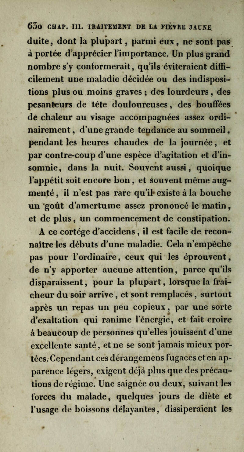 duite, dont la plupart, parmi eux, ne sont pas à portée d’apprécier l’importance. Un plus grand nombre s’y conformerait, qu’ils éviteraient diffi¬ cilement une maladie décidée ou des indisposi¬ tions plus ou moins graves ; des lourdeurs, des pesanteurs de tête douloureuses, des bouffées de chaleur au visage accompagnées assez ordi¬ nairement , d’une grande tendance au sommeil, pendant les heures chaudes de la journée, et par contre-coup d’une espèce d’agitation et d’in¬ somnie, dans la nuit. Souvent aussi, quoique l’appétit soit encore bon , et souvent même aug¬ menté , il n’est pas rare qu’il* existe à la bouche un 'goût d’amertume assez prononcé le matin, et de plus, un commencement de constipation. A ce cortège d’accidens, il est facile de recon¬ naître les débuts d’une maladie. Cela n’empêche pas pour l’ordinaire, ceux qui les éprouvent, de n’y apporter aucune attention, parce qu’ils disparaissent, pour la plupart, lorsque la fraî¬ cheur du soir arrive, et sont remplacés, surtout après un repas un peu copieux, par une sorte d’exaltation qui ranime l’énergie, et fait croire A beaucoup de personnes qu’elles jouissent d’une excellente santé, et ne se sont jamais mieux por¬ tées. Cependant ces dérangemens fugaeeseten ap¬ parence légers, exigent déjà plus que des précau¬ tions de régime. Une saignée ou deux, suivant les forces du malade, quelques jours de diète et l’usage de boissons délayantes, dissiperaient les