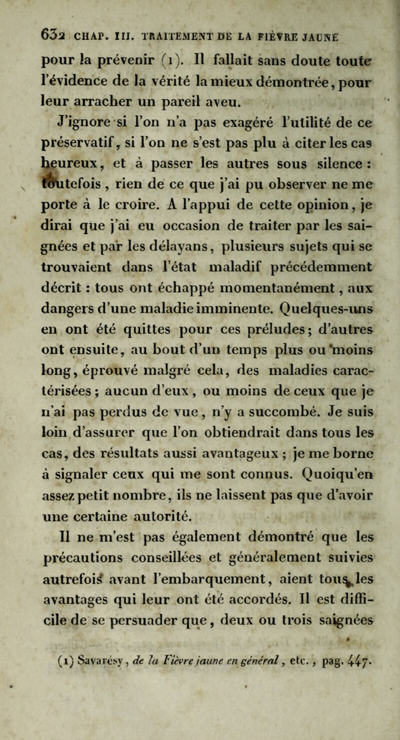 pour la prévenir (i). Il fallait sans doute toute l’évidence de la vérité la mieux démontrée, pour leur arracher un pareil aveu. J’ignore si l’on n’a pas exagéré l’utilité de ce préservatif, si l’on ne s’est pas plu à citer les cas Ijçureux, et à passer les autres sous silence : l^tefois , rien de ce que j’ai pu observer ne me porte à le croire. A l’appui de cette opinion, je dirai que j’ai eu occasion de traiter par les sai¬ gnées et par les délayans, plusieurs sujets qui se trouvaient dans l’état maladif précédemment décrit : tous ont échappé momentanément, aux dangers d’une maladie imminente. Quelques-ivns en ont été quittes pour ces préludes; d’autres ont ensuite, au bout d’un temps plus ou*moins long, éprouvé malgré cela, des maladies carac¬ térisées ; aucun d’eux, ou moins de ceux que je n’ai pas perdus de vue, n’y a succombé. Je suis loin d’assurer que l’on obtiendrait dans tous les cas, des résultats aussi avantageux ; je me borne à signaler ceux qui me sont connus. Quoiqu’on assez petit nombre, ils ne laissent pas que d’avoir une certaine autorité. Il ne m’est pas également démontré que les précautions conseillées et généralement suivies autrefois? avant l’embarquement, aient toupies avantages qui leur ont été accordés. Il est diffi¬ cile de se persuader que, deux ou trois saignées (i) Savartisy, de la Fièvre jaune en général, etc., pag. lü”.