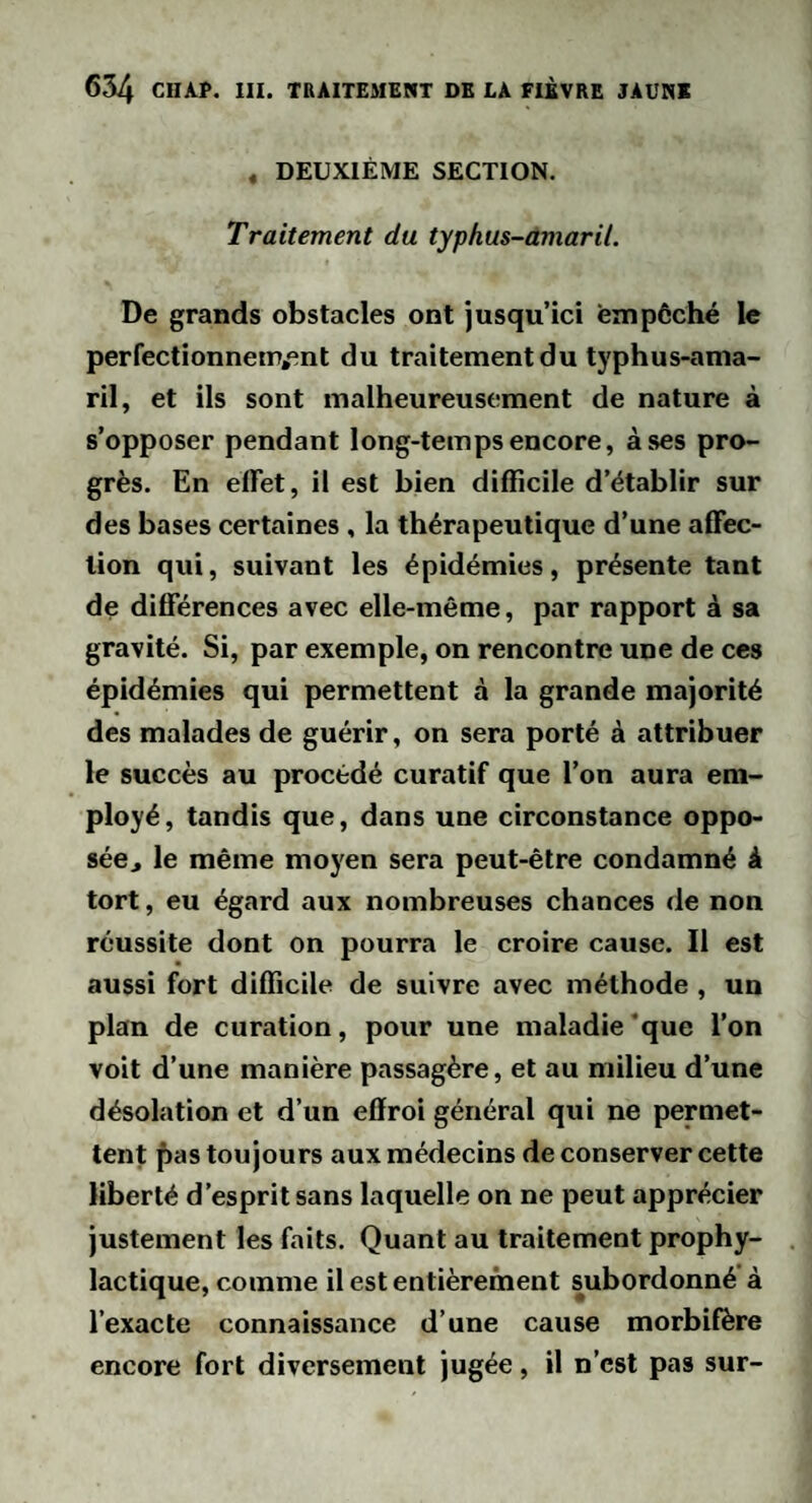 « DEUXIÈME SECTION. Traitement du typhus-amaril. De grands obstacles ont jusqu’ici empêché le perfectionneiP,ent du traitement du typhus-ama¬ ril, et ils sont malheureusement de nature à s’opposer pendant long-temps encore, à ses pro¬ grès. En elTet, il est bien difficile d’établir sur des bases certaines , la thérapeutique d’une affec¬ tion qui, suivant les épidémies, présente tant de différences avec elle-même, par rapport à sa gravité. Si, par exemple, on rencontre une de ces épidémies qui permettent à la grande majorité des malades de guérir, on sera porté à attribuer le succès au procédé curatif que l’on aura em¬ ployé, tandis que, dans une circonstance oppo- séCj le même moyen sera peut-être condamné à tort, eu égard aux nombreuses chances de non réussite dont on pourra le croire cause. Il est aussi fort difficile de suivre avec méthode , un plan de curation, pour une maladie *que l’on voit d’une manière passagère, et au milieu d’une désolation et d’un effroi général qui ne permet¬ tent fias toujours aux médecins de conserver cette liberté d’esprit sans laquelle on ne peut apprécier justement les faits. Quant au traitement prophy¬ lactique, comme il est entièrement subordonné' à l’exacte connaissance d’une cause morbilère encore fort diversement jugée, il n’est pas sur-