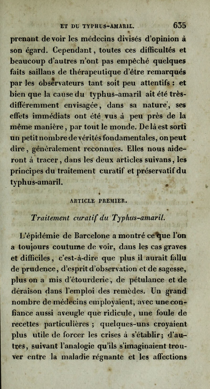 prenant devoir les médecins divisés d’opinion à son égard. Cependant, toutes nés difficultés et beaucoup d’autres n’ont pas empêché quelques faits saillans de thérapeutique d’être remarqués par les observateurs tant soit peu attentifs : et bien que la cause du typhus-amaril ait été très- différemment envisagée, dans sa nature', ses effets immédiats ont été vus à peu près de la même manière, par tout le monde. De là est sorti un petit nombre de vérités fondamentales, on peut dire, généralement reconnues. Elles nous aide¬ ront à tracer, dans les deux articles suivans, les principes du traitement curatif et préservatif du typhus-amaril. ^ « ARTICLE PREMIER. Traitement curatif du Typhus-amaril. L’épidémie de Barcelone a montré ce^ue l’on a toujours coutume de voir, dans les cas graves et difficiles, c’est-à-dire que plus il aurait fallu de prudence, d’esprit d’observation et de sagesse, plus on a mis d’étourderie, de pétulance et de déraison dans l’emploi des remèdes. Un grand nombre de médecins employaient, avec une con¬ fiance aussi aveugle que ridicule, une foule de recettes particulières ; quelques-uns croyaient plus utile de forcer les crises à s’établir; d’au¬ tres, suivant l’analogie qu’ils s’imaginaient trou¬ ver entre la maladie régnante et les affections