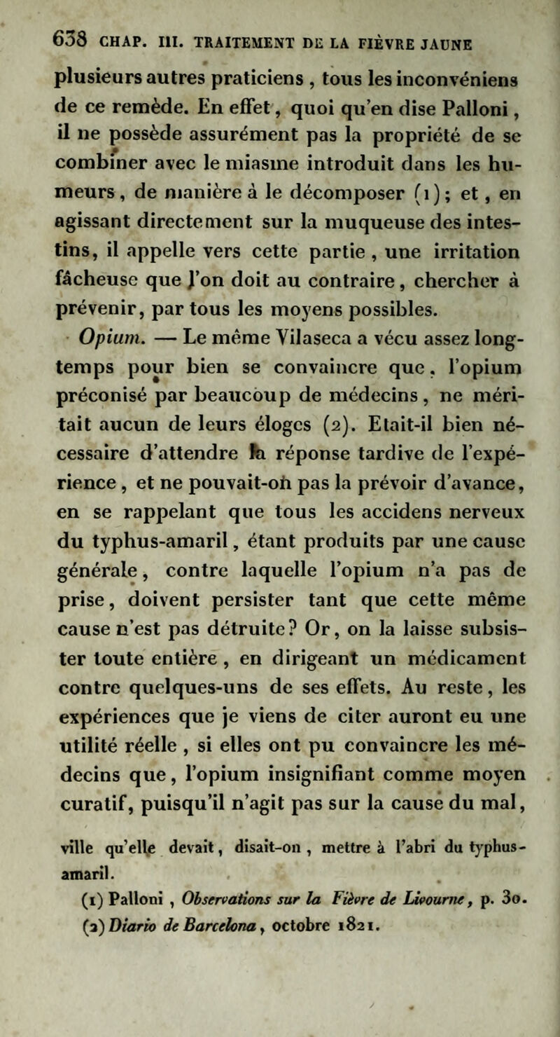 plusieurs autres praticiens , tous les inconvéniens de ce remède. En effet, quoi qu’en dise Palloni, il ne possède assurément pas la propriété de se combiner avec le miasme introduit dans les hu¬ meurs , de manière à le décomposer (i) ; et, en agissant directement sur la muqueuse des intes¬ tins, il appelle vers cette partie , une irritation fâcheuse que J’on doit au contraire, chercher à prévenir, par tous les moyens possibles. Opium. — Le même Vilaseca a vécu assez long¬ temps pour bien se convaincre que, l’opium préconisé par beaucoup de médecins , ne méri¬ tait aucun de leurs éloges (2). Etait-il bien né¬ cessaire d’attendre fe réponse tardive de l’expé¬ rience , et ne pouvait-oh pas la prévoir d’avance, en se rappelant que tous les accidens nerveux du typhus-amaril, étant produits par une cause générale, contre laquelle l’opium n’a pas de prise, doivent persister tant que cette même cause n’est pas détruite? Or, on la laisse subsis¬ ter toute entière , en dirigeant un médicament contre quelques-uns de ses effets. Au reste, les expériences que je viens de citer auront eu une utilité réelle , si elles ont pu convaincre les mé¬ decins que, l’opium insignifîant comme moyen curatif, puisqu’il n’agit pas sur la cause du mal, ville qu’elfe devait, disait-on , mettre à l’abri du typhus- amaril . (i) Palloni , Observations sur la Fièvre de Livourne, p. 3o. {iî)Diario ieBarcelonay octobre 1821.