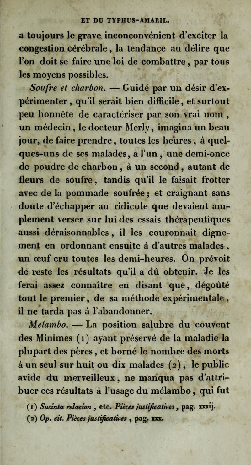 a toujours le grave inconconvénient d’exciter la congestion cérébrale, la tendance au délire que l’on doit se faire une loi de combattre, par tous les moyens possibles. Soufre et charbon. — Guidé par un désir d’ex¬ périmenter , qu’il serait bien difficile, et surtout peu honnête de caractériser par son vrai nom , un médecin, le docteur Merly, imagina un beau jour, de faire prendre, toutes les heures, à quel¬ ques-uns de ses malades, à l’un, une demi-once de poudre de charbon , à un second , autant de fleurs de soufre, tandis qu’il le faisait frotter avec de la pommade soufrée ; et craignant sans doute d’échapper au ridicule que devaient am¬ plement verser sur lui des essais thérapeutiques aussi déraisonnables, il les couronnait digne¬ ment en ordonnant ensuite à d’autres malades , un œuf cru toutes les demi-heures. On prévoit de reste les résultats qu’il a dû obtenir. Je les ferai assez connaître en disant que, dégoûté tout le premier, de sa méthode expérimentale, il ne tarda pas à l’abandonner. Melambo. — La position salubre du couvent des Minimes ( i ) ayant préservé de la maladie la plupart des pères, et borné le nombre des morts à un seul sur huit ou dix malades (2), le public avide du merveilleux, ne manqua pas d’attri¬ buer ces résultats à l’usage du mélambo, qui fut (i) Sucinta relacion , etc. Puces justificatives, pag. xxxij. (a) Op. cit. Pièces justificatives , pag. xxx.