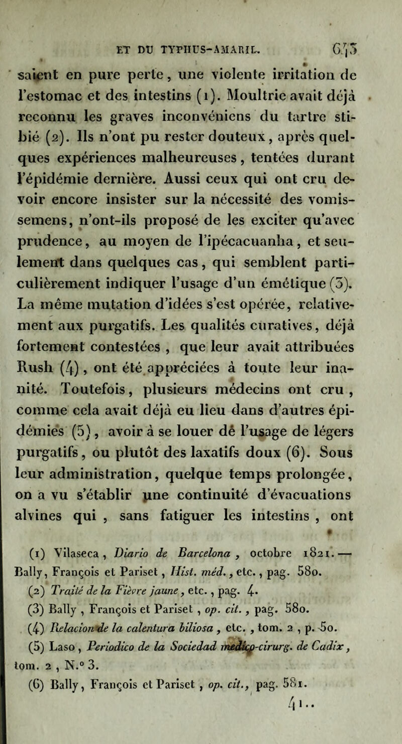 » sai^înt en pure perte, une violente irritation de l’estomac et des intestins (i). Moultrie avait déjà reconnu les graves inconvénicns du tartre sti- bié (2). Ils n’ont pu rester douteux, après quel¬ ques expériences malheureuses , tentées durant l’épidémie dernière. Aussi ceux qui ont cru de¬ voir encore insister sur la nécessité des vomis- semens, n’ont-ils proposé de les exciter qu’avec prudence, au moyen de l’ipécacuanha, et seu¬ lement dans quelques cas, qui semblent parti¬ culièrement indiquer l’usage d’un émétique (5). La même mutation d’idées s’est opérée, relative¬ ment aux purgatifs. Les qualités curatives, déjà fortement contestées , que leur avait attribuées Rush (4), ont été appréciées à toute leur ina¬ nité. Toutefois, plusieurs médecins ont cru, comme cela avait déjà eu lieu dans d’autres épi¬ démies (5), avoir à se louer dê l’usage de légers purgatifs, ou plutôt des laxatifs doux (6). Sous leur administration, quelque temps prolongée, on a vu s’établir jine continuité d’évacuations alvines qui , sans fatiguer les intestins , ont (1) Vilaseca , Diario de Barcelona , octobre 1821.— Bally, François et Pariset, Hist. méd., etc., pag. 58o. (2) Traité de la Fièvre jaune, etc., pag. 4- (3) Bally , François et Pariset , op. cit., pag. 58o. (4-) Relacion^e la calentura biliosa , etc. , tom. 2 , p. >5o. (5) Laso , Periodico de la Sociedad medà^-cirurg. de Cadix, tom. 2 , N.“ 3. (G) Bally, François et Pariset , op, cit., pag. 58i.