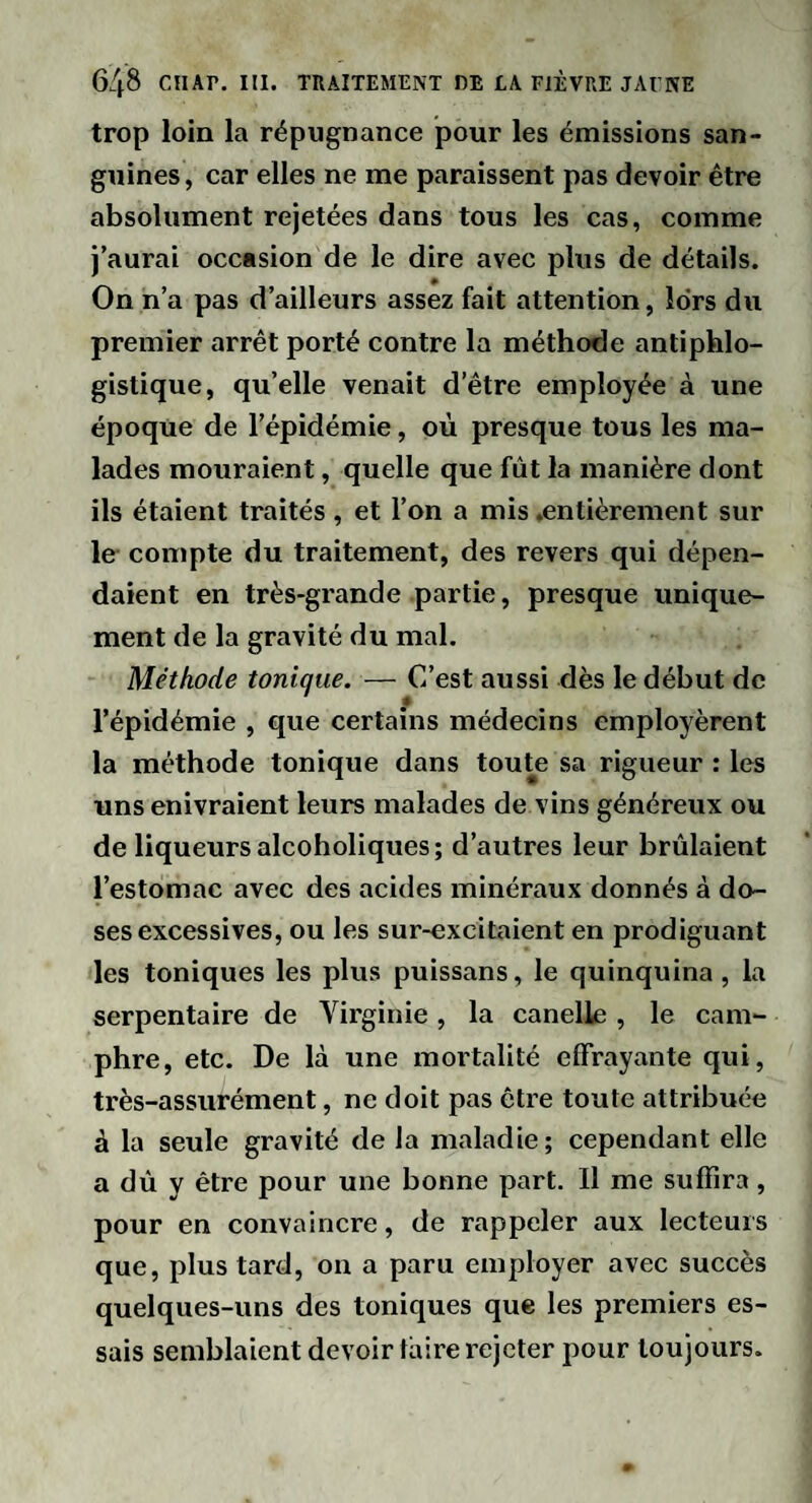 trop loin la répugnance pour les émissions san¬ guines, car elles ne me paraissent pas devoir être absolument rejetées dans tous les cas, comme j’aurai occasion de le dire avec plus de détails. On n’a pas d’ailleurs assez fait attention, îdrs du premier arrêt porté contre la méthode antiphlo¬ gistique, qu’elle venait d’être employée à une époque de l’épidémie, où presque tous les ma¬ lades mouraient, quelle que fût la manière dont ils étaient traités, et l’on a mis .entièrement sur le compte du traitement, des revers qui dépen¬ daient en très-grande partie, presque unique¬ ment de la gravité du mal. Méthode tonique. — C’est aussi dès le début de l’épidémie , que certains médecins employèrent la méthode tonique dans toute sa rigueur : les uns enivraient leurs malades de vins généreux ou de liqueurs alcoholiques; d’autres leur brûlaient l’estomac avec des acides minéraux donnés à do¬ ses excessives, ou les sur-excitaient en prodiguant les toniques les plus puissans, le quinquina, la serpentaire de Virginie, la canelle , le cam¬ phre, etc. De là une mortalité effrayante qui, très-assurément, ne doit pas être toute attribuée à la seule gravité de la maladie; cependant elle a dû y être pour une bonne part. Il me suffira, pour en convaincre, de rappeler aux lecteurs que, plus tard, on a paru employer avec succès quelques-uns des toniques que les premiers es¬ sais semblaient devoir taire rejeter pour toujours.
