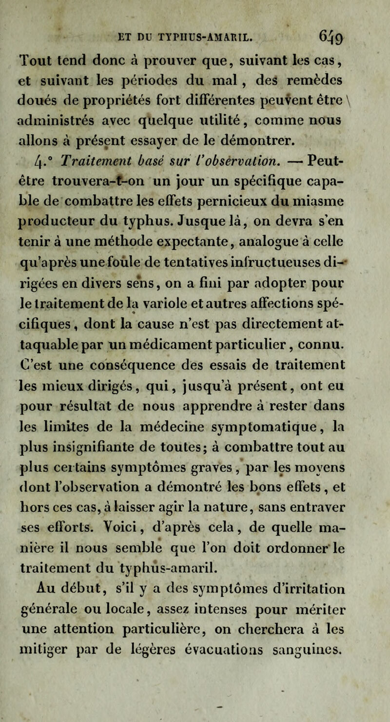 Tout tend donc à prouver que, suivant les cas, et suivant les périodes du mal, des remèdes doués de propriétés fort différentes peuvent être \ administrés avec quelque utilité, comme nous allons à présent essayer de le démontrer. 4.° Traitement basé sur Tobsèrvation. —Peut- être trouvera-f-on un jour un spécifique capa¬ ble de combattre les effets pernicieux du miasme producteur du typhus. Jusque là, on devra s’en tenir à une méthode expectante, analogue à celle qu’après une foùle de tentatives infructueuses di-- rigées en divers sens, on a fini par adopter pour le traitement de la variole et autres affections spé¬ cifiques , dont la cause n’est pas directement at¬ taquable par un médicament particulier, connu. C’est une conséquence des essais de traitement les mieux dirigés, qui, jusqu’à présent, ont eu pour résultat de nous apprendre à rester dans les limites de la médecine symptomatique, la plus insignifiante de toutes; à combattre tout au plus certains symptômes graves, par les moyens dont fobservation a démontré les bons effets, et hors ces cas, à laisser agir la nature, sans entraver ses efforts. Voici, d’après cela, de quelle ma¬ nière il nous semble que l’on doit ordonner'le traitement du typhus-amaril. Au début, s’il y a des symptômes d’irritation générale ou locale, assez intenses pour mériter une attention particulière, on cherchera à les mitiger par de légères évacuations sanguines.