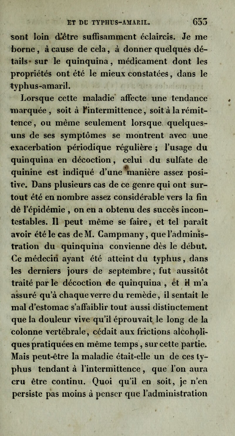 sont loin diêtre suffisamment éclaircis. Je me borne, à cause de cela, à donner quelques dé¬ tails* sur le quinquina, médicament dont les propriétés ont été le mieux constatées, dans le typhus-amaril. Lorsque cette maladie affecte une tendance marquée , soit à l'intermittence, soit à la rémit¬ tence, ou même seulement lorsque quelques- uns de ses symptômes se montrent avec une «xacerbation périodique régulière ; l’usage du quinquina en décoction, celui du sulfate de quinine est indiqué d’une ^lanière assez posi¬ tive. Dans plusieurs cas de ce genre qui ont sur¬ tout été en nombre assez considérable vers la fin dê l’épidémie , on en a obtenu des succès incon¬ testables. Il peut même se faire, et tel paraît avoir été le cas de M. Campmany, que l’adminis¬ tration du quinquina convienne dès le début. Ce médecin ayant été atteint du typhus, dans les derniers jours de septembre, fut aussitôt traité par le décoction de quinquina , ét H m’a assuré qu’à chaque verre du remède, il sentait le mal d’estomac s’affaiblir tout aussi distinctement que la douleur vive qu’il éprouvait le long de la colonne vertébrale, cédait aux frictions alcoh^li- ques pratiquées en même temps, sur cette partie. Mais peut-être la maladie était-elle un de ces ty¬ phus tendant à l’intermittence, que l’on aura cru être continu. Quoi qu’il en soit, je n’en persiste pas moins à penser que l’administration