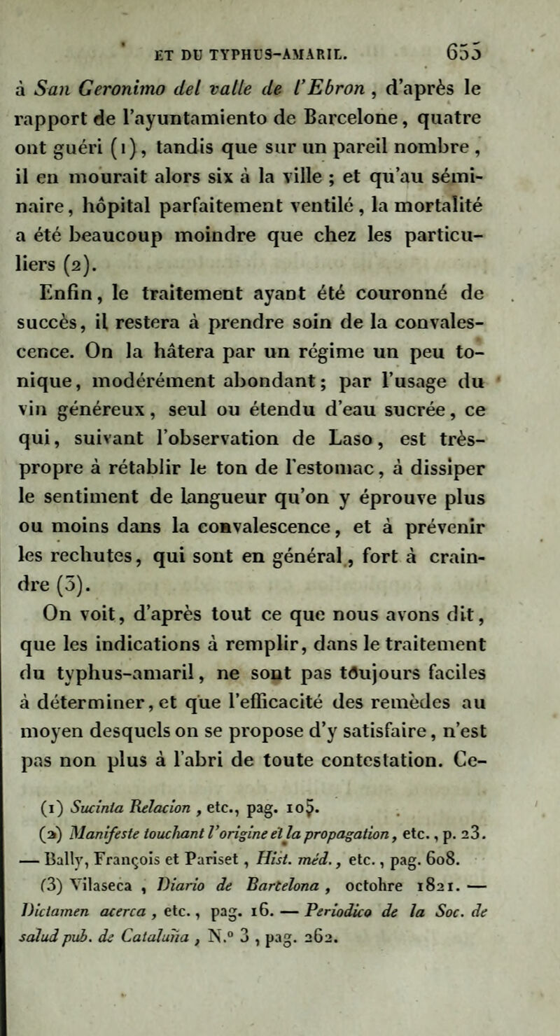 à San Geronimo del vatle de l’Ebron, d’après le rapport de Tayuiitamiento de Barcelone, quatre ont guéri (i), tandis que sur un pareil nombre , il en mourait alors six à la ville ; et qu’au sémi¬ naire, hôpital parfaitement ventilé, la mortalité a été beaucoup moindre que chez les particu¬ liers (2). Enfin, le traitement ayant été couronné de succès, il restera à prendre soin de la convales¬ cence, On la hâtera par un régime un peu to¬ nique, modérément abondant; par l’usage du vin généreux, seul ou étendu d’eau sucrée, ce qui, suivant l’observation de Laso, est très- propre à rétablir le ton de l’estomac, à dissiper le sentiment de langueur qu’on y éprouve plus ou moins dans la convalescence, et à prévenir les rechutes, qui sont en général , fort à crain¬ dre (5). On voit, d’après tout ce que nous avons dit, que les indications à remplir, dans le traitement du typhus-amaril, ne sont pas toujours faciles à déterminer, et que l’efficacité des remèdes au moyen desquels on se propose d’y satisfaire, n’est pas non plus à l’abri de toute contestation. Ce- (1) Sucînia Kelacion , etc., pag. loÿ. (a) Manifeste touchant l’origine eî la propagation, etc., p. 23, — Bally, François et Pariset, Hist. méd., etc., pag. 608. r3) Vilaseca , Diario de Bartelona , octobre 1821.— Dictamen acerca , etc., pag. 16. — Periodico de la Soc. de scJudpui. de Cataluha , N.“ 3 , pag. 262.