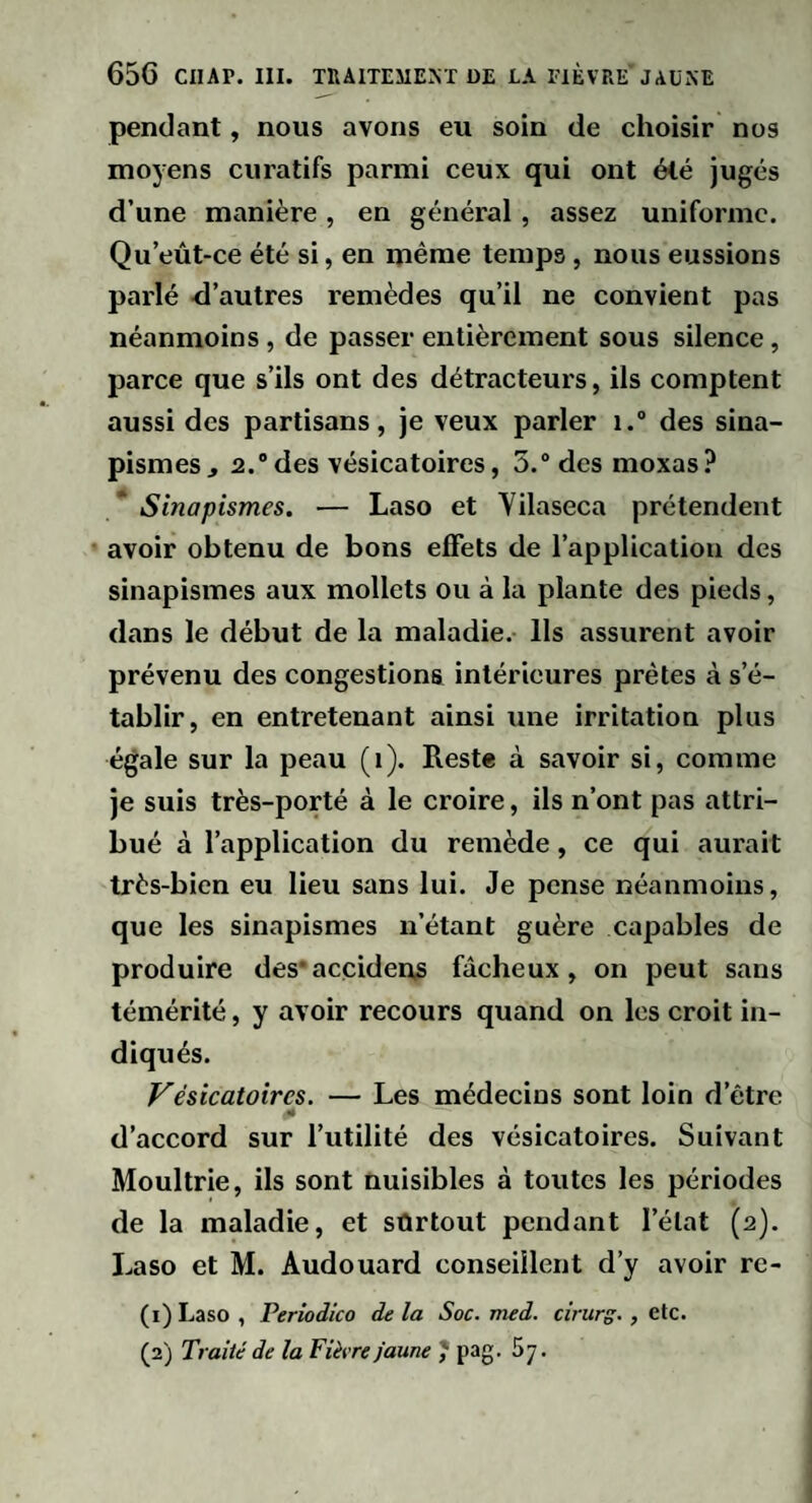 pendant, nous avons eu soin de choisir nos moyens curatifs parmi ceux qui ont été jugés d’une manière, en général, assez uniforme. Qu’eût-ce été si, en même temps , nous eussions parlé <l’autres remèdes qu’il ne convient pas néanmoins, de passer entièrement sous silence, parce que s’ils ont des détracteurs, ils comptent aussi des partisans, je veux parler i. des sina¬ pismes J 2.® des vésicatoires, 5.® des moxas ? Sinapismes. — Laso et Yilaseca prétendent avoir obtenu de bons effets de l’application des sinapismes aux mollets ou à la plante des pieds, dans le début de la maladie. Ils assurent avoir prévenu des congestions intérieures prêtes à s’é¬ tablir, en entretenant ainsi une irritation plus égale sur la peau (i). Reste à savoir si, comme je suis très-porté à le croire, ils n’ont pas attri¬ bué à l’application du remède, ce qui aurait très-bien eu lieu sans lui. Je pense néanmoins, que les sinapismes n’étant guère capables de produire des'accideus fâcheux, on peut sans témérité, y avoir recours quand on les croit in¬ diqués. f^ésicatoircs. — Les médecins sont loin d’être «« d’accord sur l’utilité des vésicatoires. Suivant Moultrie, ils sont nuisibles à toutes les périodes de la maladie, et sûrtout pendant l’état (2). Laso et M. Audouard conseillent d’y avoir re- (1) Laso , Perîodico de la Soc. med. cirurg., etc. (2) Traité de la Fièvre faune J’ pag. 87.