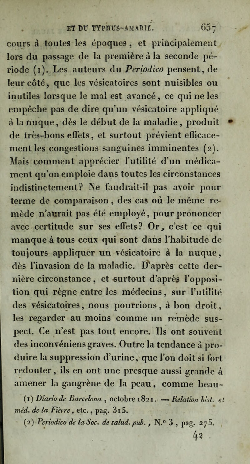 cours à toutes les époques , et priacipalemenl lors du passage de la première à la seconde pé¬ riode (i). Les auteurs du Periodico pensent, de leur côté, que les vésicatoires sont nuisibles ou inutiles lorsque le mal est avancé, ce qui ne les empêche pas de dire qu’un vésicatoire appliqué à la nuque, dès le début de la maladie, produit • de très-bons effets, et surtout prévient efficace¬ ment les congestions sanguines imminentes (2). niais comment apprécier l’utilité d’un médica¬ ment qu’on emploie dans toutes les circonstances indistinctement? Ne faudrait-il pas avoir pour terme de comparaison , des cas où le même re¬ mède n’aUrait pas été employé, pour prononcer avec certitude sur ses effets? Or, c’est ce qui manque à tous ceux qui sont dans l’habitude de toujours appliquer un vésicatoire à la nuque, dès l’invasion de la maladie. lî’après cette der¬ nière circonstance, et -surtout d’après l’opposi¬ tion qui règne entre les médecins, sur l’utilité des vésicatoires, nous pourrions, à bon droit, les regarder au moins comme un remède sus¬ pect. Ce n’est pas tout encore. Ils ont souvent des inconvéniens graves. Outre la tendance à pro¬ duire la suppression d’urine, que l’on doit si fort redouter, ils en ont une presque aussi grande à amener la gangrène de la peau, comme beau- (1) Diario de Barcelona , octobre 1821. —. Relation hist. et méd- de la Fièvre, etc., pag. 3i5. (2) Periodico de la Soc, de salud. puh., N.° 3 , pag. 273, 4?