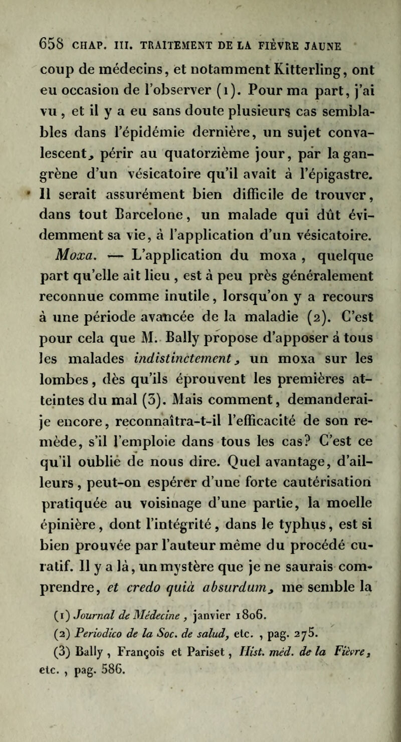 coup de médecins, et notamment Kitterling, ont eu occasion de l’observer (i). Pour ma part, j’ai vu, et il y a eu sans doute plusieurs cas sembla¬ bles dans l’épidémie dernière, un sujet conva¬ lescent, périr au quatorzième jour, par la gan¬ grène d’un vésicatoire qu’il avait à l’épigastre. * 11 serait assurément bien difficile de trouver, dans tout Barcelone, un malade qui dût évi¬ demment sa vie, à l’application d’un vésicatoire. Moxa. — L’application du moxa , quelque part qu’elle ait lieu , est à peu près généralement reconnue comme inutile, lorsqu’on y a recours à une période avancée de la maladie (2). C’est pour cela que M. Bally propose d’apposer à tous les malades indistinctement, un moxa sur les lombes, dès qu’ils éprouvent les premières at¬ teintes du mal (3). Mais comment, demanderai- je encore, reconnaîtra-t-il l’efficacité de son re¬ mède, s’il l’emploie dans tous les cas? C’est ce qu’il oublié de nous dire. Quel avantage, d’ail¬ leurs , peut-on espérer d’une forte cautérisation pratiquée au voisinage d’une partie, la moelle épinière, dont l’intégrité, dans le typhus, est si bien prouvée par l’auteur même du procédé cu¬ ratif. 11 y a là, un mystère que je ne saurais com¬ prendre, et credo quià absurdum, me semble la (1) Journal de Médecine , janvier 1806. (2) Periodico de la Soc. de salud, etc. , pag. 275. (3) Bally , François et Pariset, liist. méd. delà Fièvre, etc. , pag. 586.