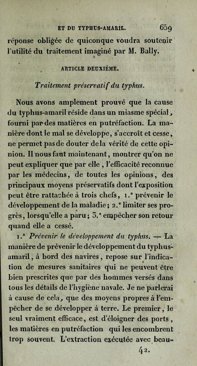 réponse obligée de quiconque voudra soutenir l’utilité du traitement imaginé par M. Bally. ARTICLE DEUXIÈME. Traitement préservatif du typhus. Nous avons amplement prouvé que la cause du typhus-amaril réside dans un miasme spécial j fourni pan des matières en putréfaction. La ma¬ nière dont le mal se développe, s’accroît et cesse, ne permet pas de douter delà vérité de cette opi¬ nion. Il nous faut maintenant, montrer qu’on ne peut expliquer que par elle , l’efficacité reconnue par les médecins, de toutes les opinions, des principaux moyens préservatifs dont l’exposition peut être rattachée à trois chefs, i.“ prévenir le développement de la maladie ; 2.“ limiter ses pro- grès, lorsqu’elle a paru ; 3.® empêcher son retour quand elle a cessé. 1.® Prévenir le développement du typhus, -r- La manière de prévenir le développement du typhus- amaril , à bord des navires, repose sur l’indica¬ tion de mesures sanitaires qui ne peuvent être bien prescrites que par des hommes versés dans tous les détails de l’hygiène navale. Je ne parlerai à cause de cela^ que des moyens propres à l’em¬ pêcher de se développer à terre. Le premier, le seul vraiment efficace, est d’éloigner des ports , les matières en putréfaction qui les encombrent trop souvent. L’extraction exécutée avec beau^- 42,