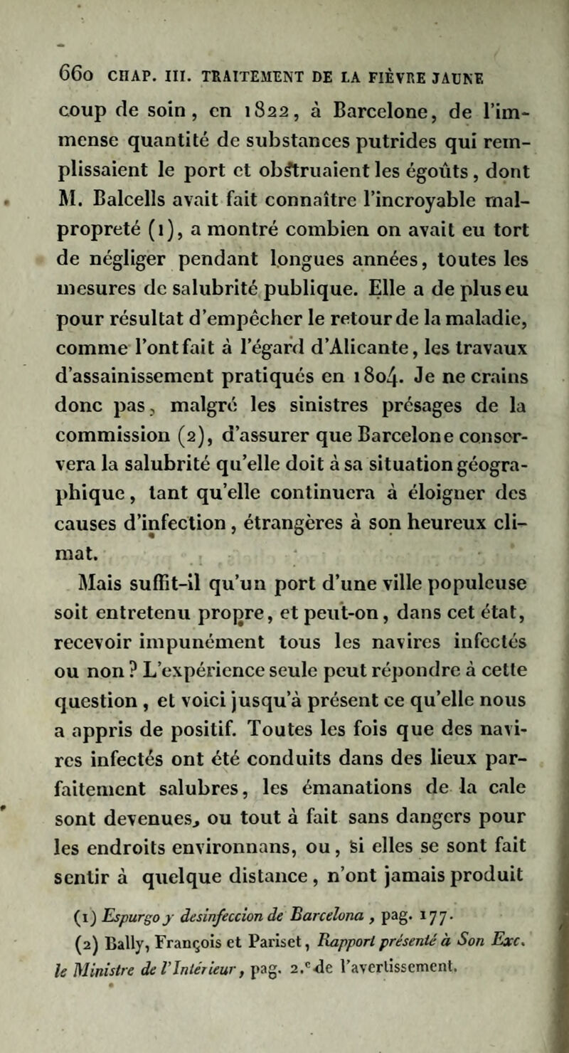 coup de soin, en 1822, à Barcelone, de l’im¬ mense quantité de substances putrides qui rem¬ plissaient le port et obstruaient les égoûts, dont Aï. Balcells avait fait connaître l’incroyable mal¬ propreté (i), a montré combien on avait eu tort de négliger pendant longues années, toutes les mesures de salubrité publique. Elle a de plus eu pour résultat d'empêcher le retour de la maladie, comme l’ont fait à l’égard d’Alicante, les travaux d’assainissement pratiqués en 1804. Je ne crains donc pas , malgré les sinistres présages de la commission (2), d’assurer que Barcelone conser¬ vera la salubrité qu’elle doit à sa situation géogra¬ phique , tant qu’elle continuera à éloigner des causes d’infection , étrangères à son heureux cli¬ mat. Alais suffit-il qu’un port d’une ville populeuse soit entretenu propre, et peut-on, dans cet état, recevoir impunément tous les navires infectés ou non ? L’expérience seule peut répondre à cette question , et voici jusqu’à présent ce qu’elle nous a appris de positif. Toutes les fois que des navi¬ res infectés ont été conduits dans des lieux par¬ faitement salubres, les émanations de la cale sont devenues^ ou tout à fait sans dangers pour les endroits environnans, ou, Si elles se sont fait sentir à quelque distance, n’ont jamais produit (1) Espurgoj desinfeccion de Barcelona , pag. 177' (2) Bally, François et Pariset, Rapport présenté à Son Exc. le Ministre de VIntérieur, pag. 2.'<ie l’averlissement.