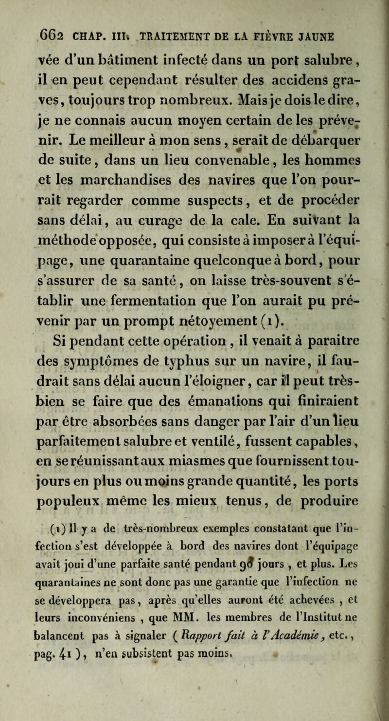 vée d’un bâtiment infecté dans un port salubre, il en peut cependant résulter des accidens gra¬ ves , toujours trop nombreux. Mais je dois le dire, je ne connais aucun moyen certain de les préve^ nir. Le meilleur à mon sens, serait de débarquer de suite, dans un lieu convenable, les hommes et les marchandises des navires que l’on pour¬ rait regarder comme suspects, et de procéder sans délai, au curage de la cale. En suivant la méthode*opposée, qui consiste à imposer à l’équi¬ page, une quarantaine quelconque à bord, pour s’assurer de sa santé, on laisse très-souvent s'é¬ tablir une fermentation que l’on aurait pu pré¬ venir par un prompt nétoyement (i). Si pendant cette opération , il venait à paraitre des symptômes de typhus sur un navire, il fau¬ drait sans délai aucun l’éloigner, car îl peut très- bien se faire que des émanations qui finiraient par être absorbées sans danger par l’air d’un lieu parfaitement salubre et ventilé, fussent capables, en se réunissant aux miasmes que fournissent tou¬ jours en plus ou moins grande quantité, les ports populeux même les mieux tenus, de produire (i)Il y a de très-nombreux exemples constatant que l’in¬ fection s’est développée à bord des navires dont l’équipage avait joui d’une parfaite santé pendant jours , et plus. Les quarantaines ne sont donc pas une garantie que l’infection ne se développera pas, après qu’elles auront été achevées , et leurs inconvéniens , que MM. les membres de l’Institut ne balancent pas à signaler ( Rapport fait à l’Académie, etc., pag. 4i ) » n’eu subsistent pas moins.