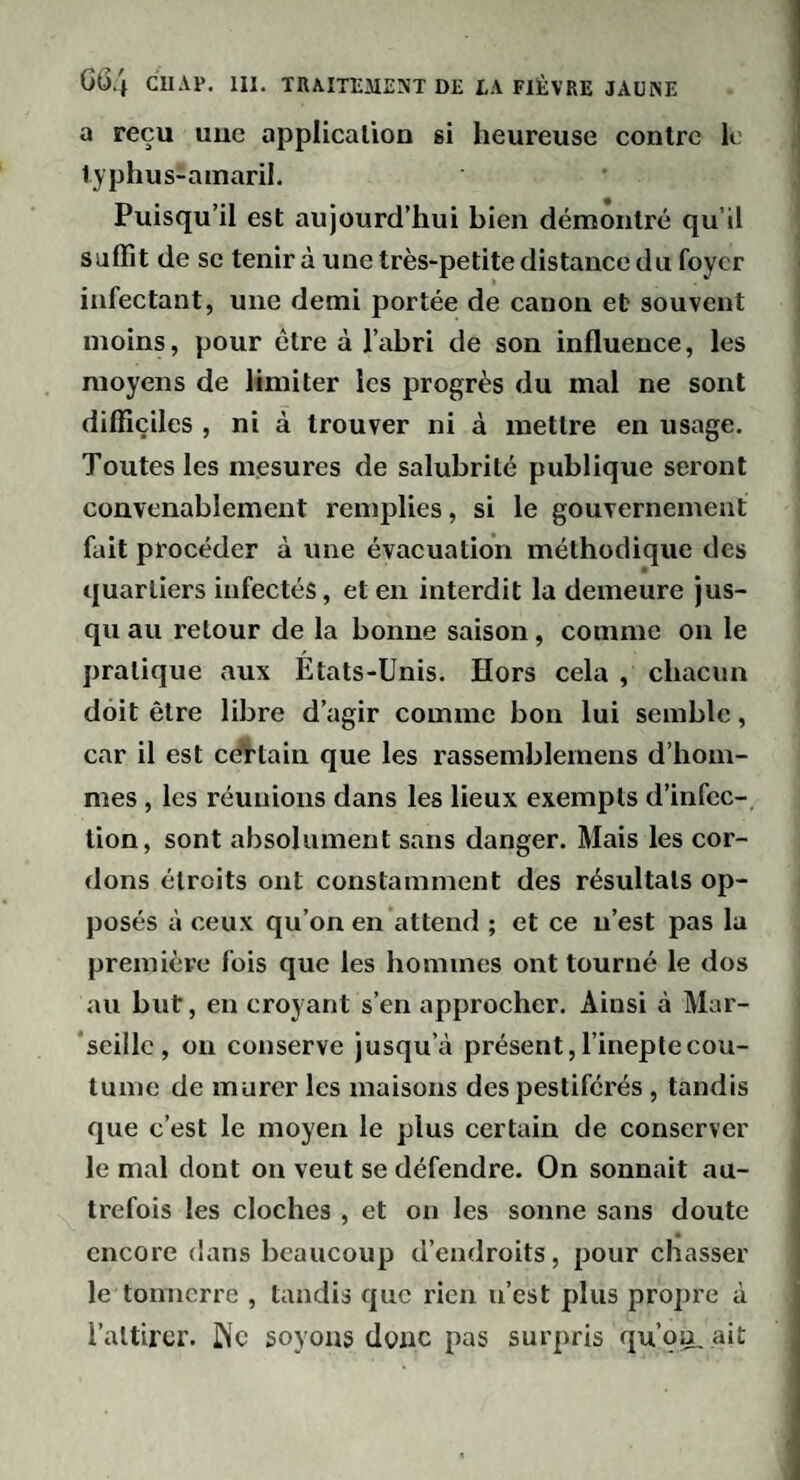 a reçu uuc application gi heureuse contre le typhus-ainaril. Puisqu’il est aujourd’hui bien démontré qu’il suffit de SC tenir à une très-petite distance du foyer infectant, une demi portée de canon et souvent moins, pour être à l’abri de son influence, les moyens de limiter les progrès du mal ne sont difficiles , ni à trouver ni à mettre en usage. Toutes les mesures de salubrité publique seront convenablement remplies, si le gouvernement fait procéder à une évacuation méthodique des quartiers infectés, et en interdit la demeure jus¬ qu au retour de la bonne saison, comme on le pratique aux États-Unis. Hors cela , chacun doit être libre d’agir comme bon lui semble, car il est editain que les rasseinblemens d’hom¬ mes , les réunions dans les lieux exempts d’infec¬ tion, sont absolument sans danger. Mais les cor¬ dons étroits ont constamment des résultats op¬ posés à ceux qu’on en attend ; et ce n’est pas la première fois que les hommes ont tourné le dos au but, en croyant s’en approcher. Ainsi à Mar- ‘seillc , on conserve jusqu’à présent, l’inepte cou¬ tume de murer les maisons des pestiférés , tandis que c’est le moyen le plus certain de conserver le mal dont on veut se défendre. On sonnait au- ti'efois les cloches , et on les sonne sans doute encore dans beaucoup d’endroits, pour chasser le tonnerre , tandis que rien n’est plus propre à l’attirer. INc soyons donc pas surpris qu’oa, ait