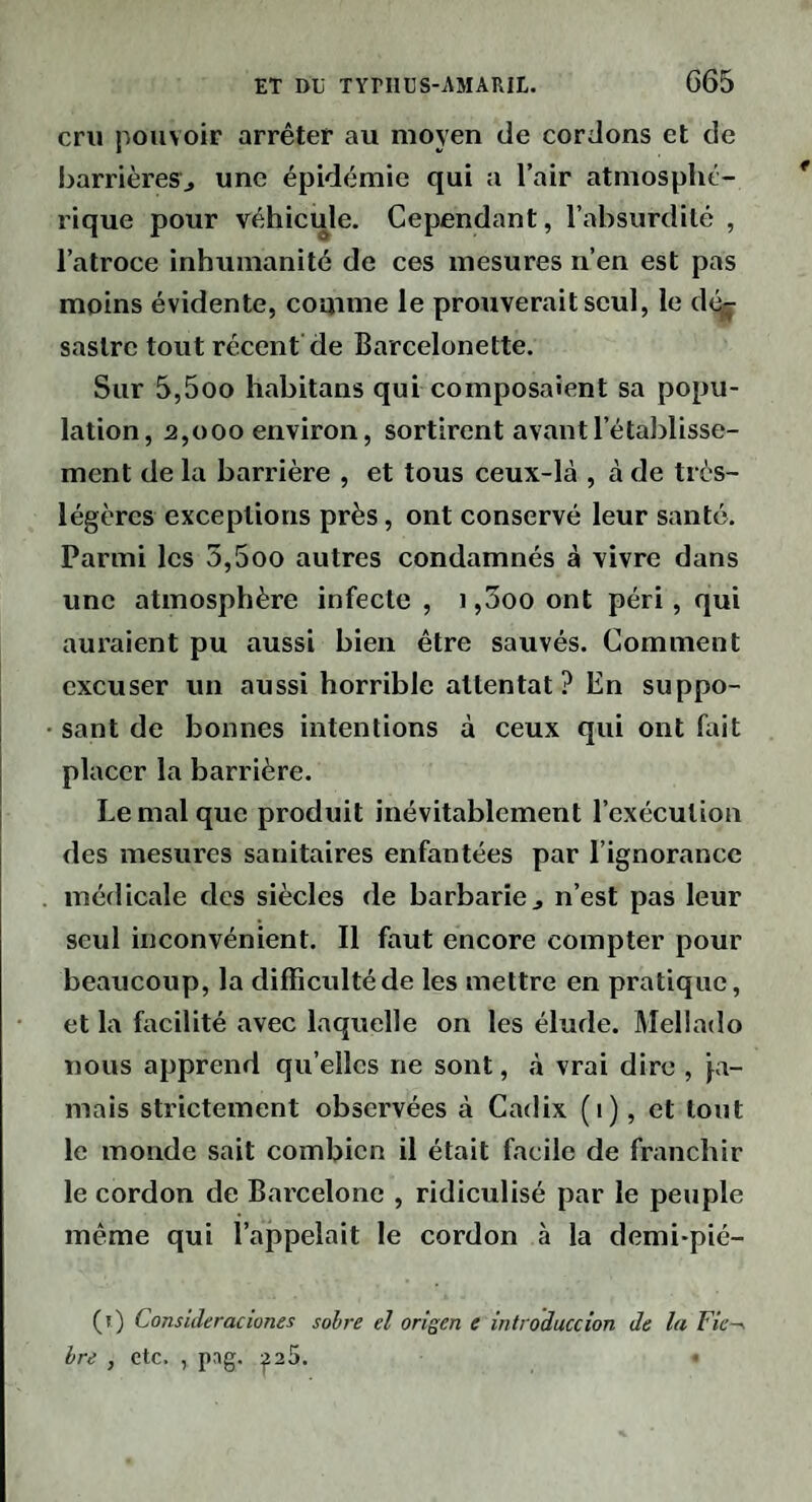cru pouvoir arrêter au moyen de cordons et de barrières^ une épidémie qui a l’air atmosphé¬ rique pour véhicule. Cependant, l’absurdité , l’atroce inhumanité de ces mesures n’en est pas moins évidente, comme le prouverait seul, le d<^ saslrc tout récent de Barcelonette. Sur 5,5oo habitans qui composaient sa popu¬ lation, 2,000 environ, sortirent avant l’établisse¬ ment de la barrière , et tous ceux-là , à de très- légères exceptions près, ont conservé leur santé. Parmi les 5,5oo autres condamnés à vivre dans une atmosphère infecte , i ,5oo ont péri, qui auraient pu aussi bien être sauvés. Comment excuser un aussi horrible attentat? En suppo¬ sant de bonnes intentions à ceux qui ont fait placer la barrière. Le mal que produit inévitablement l’exécution des mesures sanitaires enfantées par l’ignorance médicale des siècles de barbarie j n’est pas leur seul inconvénient. Il faut encore compter pour beaucoup, la difficviltéde les mettre en pratique, et la facilité avec laquelle on les élude. Mellado nous apprend qu’elles ne sont, à vrai dire , ja¬ mais strictement observées à Cadix (i), et tout le monde sait combien il était facile de franchir le cordon de Bai’celone , ridiculisé par le peuple même qui l’appelait le cordon à la demi-pié- (r) Consuleraciones sobre el origen e intro'duccion de la Fie-, hre , etc. , pag. ^25.