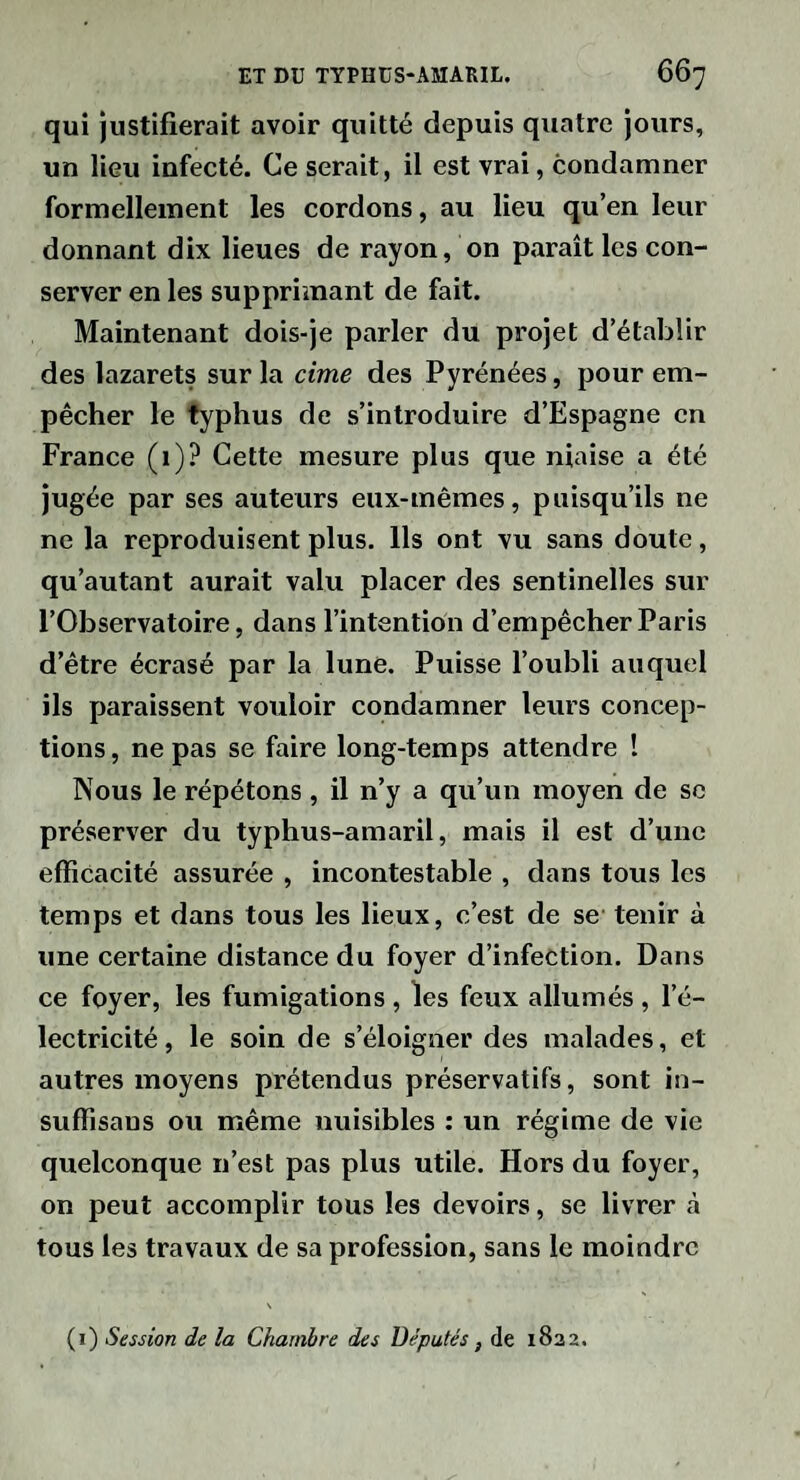 qui justifierait avoir quitté depuis quatre jours, un lieu infecté. Ce serait, il est vrai, condamner formellement les cordons, au lieu qu’en leur donnant dix lieues de rayon, on paraît les con¬ server en les supprimant de fait. Maintenant dois-je parler du projet d’établir des lazarets sur la cime des Pyrénées, pour em¬ pêcher le typhus de s’introduire d’Espagne en France (1)? Cette mesure plus que niaise a été jugée par ses auteurs eux-mêmes, puisqu’ils ne ne la reproduisent plus. Us ont vu sans doute, qu’autant aurait valu placer des sentinelles sur l’Observatoire, dans l’intention d’empêcher Paris d’être écrasé par la lune. Puisse l’oubli auquel ils paraissent vouloir condamner leurs concep¬ tions , ne pas se faire long-temps attendre I Nous le répétons, il n’y a qu’un moyen de sc préserver du typhus-amaril, mais il est d’une efficacité assurée , incontestable , dans tous les temps et dans tous les lieux, c’est de se' tenir à une certaine distance du foyer d’infection. Dans ce foyer, les fumigations , les feux allumés , l’é¬ lectricité , le soin de s’éloigner des malades, et autres moyens prétendus préservatifs, sont in- suffisans ou même nuisibles : un régime de vie quelconque n’est pas plus utile. Hors du foyer, on peut accomplir tous les devoirs, se livrer à tous les travaux de sa profession, sans le moindre N (i) Session de la Chambre des Députés ^ de 1832.