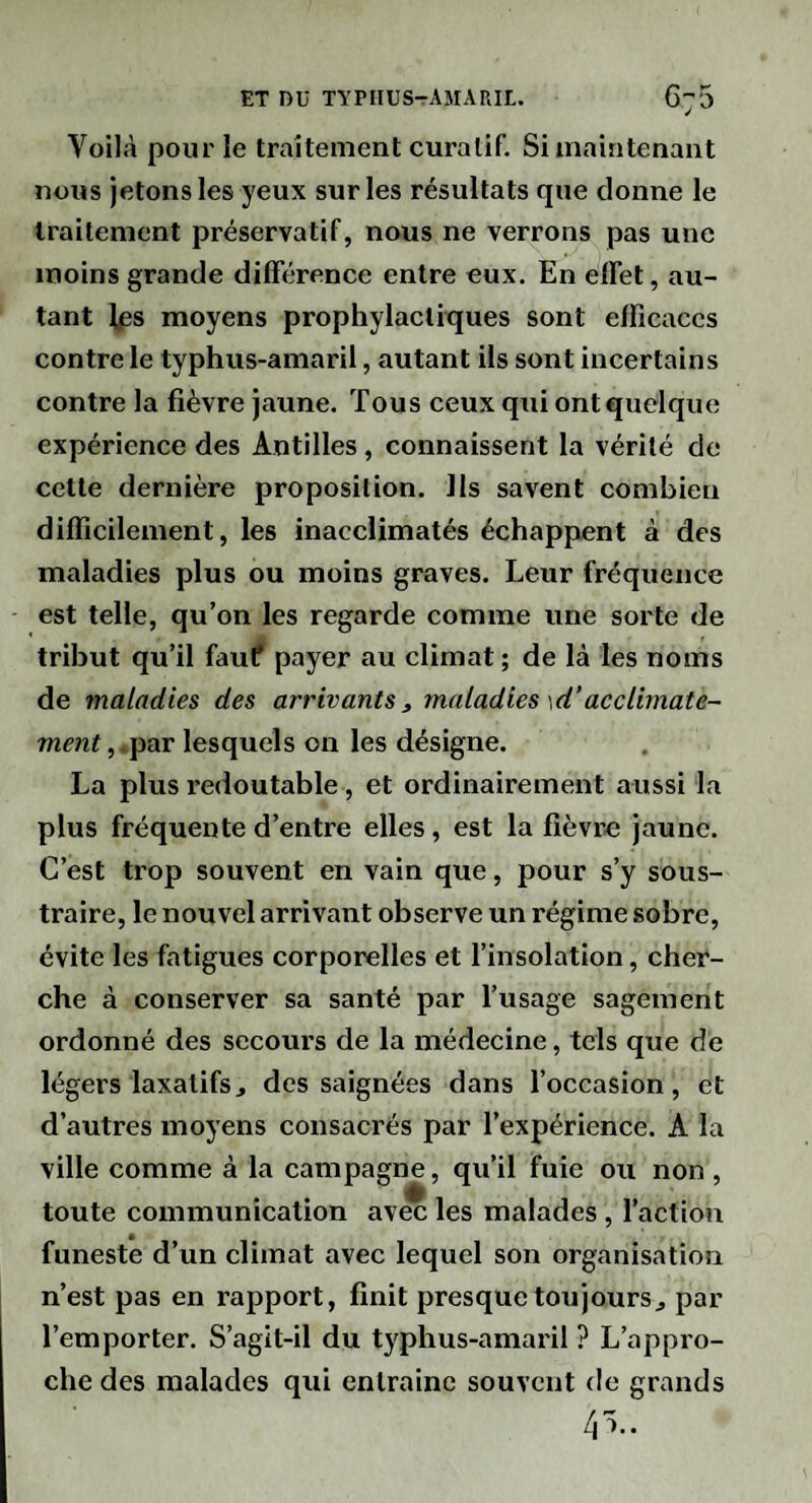 Voilà pour le traitement curalif. Si maintenant nous jetons les yeux sur les résultats que donne le traitement préservatif, nous ne verrons pas une moins grande différence entre eux. En effet, au¬ tant Ips moyens prophylactiques sont efficaces contre le typhus-amaril, autant ils sont incertains contre la fièvre jaune. Tous ceux qui ont quelque expérience des Antilles, connaissent la vérité de cette dernière proposition. Ils savent combien difficilement, les inacclimatés échappent à des maladies plus ou moins graves. Leur fréquence est telle, qu’on les regarde comme une sorte de tribut qu’il fauf payer au climat ; de là les noms de maladies des arrivants 3 maladies \d’acclimate¬ ment , .par lesquels on les désigne. La plus redoutable, et ordinairement aussi la plus fréquente d’entre elles, est la fièvre jaune. C’est trop souvent en vain que, pour s’y sous¬ traire, le nouvel arrivant observe un régime sobre, évite les fatigues corporelles et l’insolation, cher¬ che à conserver sa santé par l’usage sagement ordonné des secours de la médecine, tels que de légers laxatifs J des saignées dans l’occasion, et d’autres moyens consacrés par l’expérience. A la ville comme à la campagne, qu’il fuie ou non , toute communication avec les malades, l’action funeste d’un climat avec lequel son organisation n’est pas en rapport, finit presque tou jours ^ par l’emporter. S’agit-il du typhus-amaril ? L’appro¬ che des malades qui entrainc souvent de grands /jî..