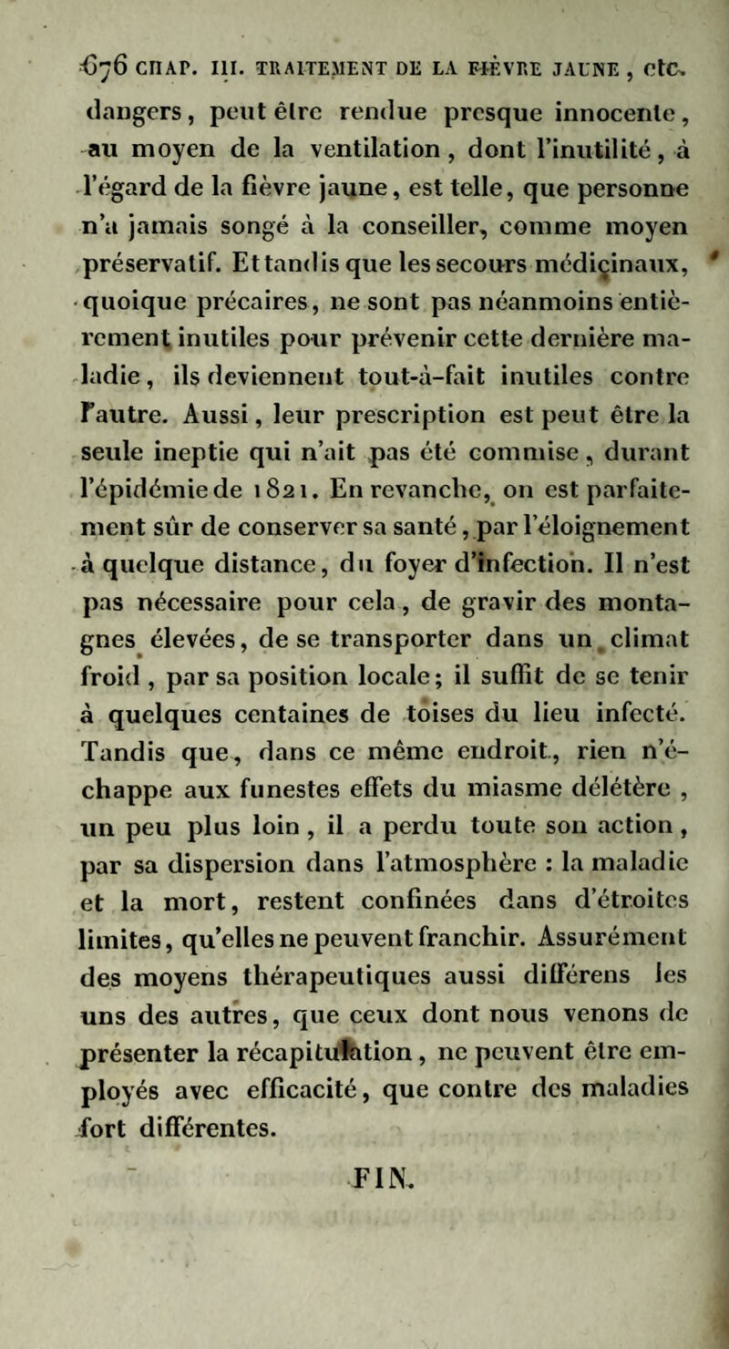 dangers, peut êlrc rendue presque innocente, au moyen de la ventilation, dont l’inutilité, à l’égard de la fièvre jaune, est telle, que personne n’a jamais songé à la conseiller, comme moyen préservatif. Et tandis que les secours médicinaux, * quoique précaires, ne sont pas néanmoins entiè¬ rement inutiles pour prévenir cette dernière ma¬ ladie , ils deviennent tout-à-fait inutiles contre Fautre. Aussi, leur prescription est peut être la seule ineptie qui n’ait pas été commise, durant l’épidémie de 1821. En revanche, on est parfaite¬ ment sûr de conserver sa santé, par l’éloignement à quelque distance, du foyer d’infection. Il n’est pas nécessaire pour cela, de gravir des monta¬ gnes élevées, de se transporter dans un climat froid , par sa position locale ; il suffit de se tenir à quelques centaines de toises du lieu infecté. Tandis que, dans ce même endroit, rien n’é¬ chappe aux funestes effets du miasme délétère , un peu plus loin , il a perdu toute son action , par sa dispersion dans l’atmosphère : la maladie et la mort, restent confinées dans d’étroites limites, qu’elles ne peuvent franchir. Assurément des moyens thérapeutiques aussi différens les uns des autres, que ceux dont nous venons de présenter la récapituftition, ne peuvent être em¬ ployés avec efficacité, que contre des maladies fort différentes. FIN.