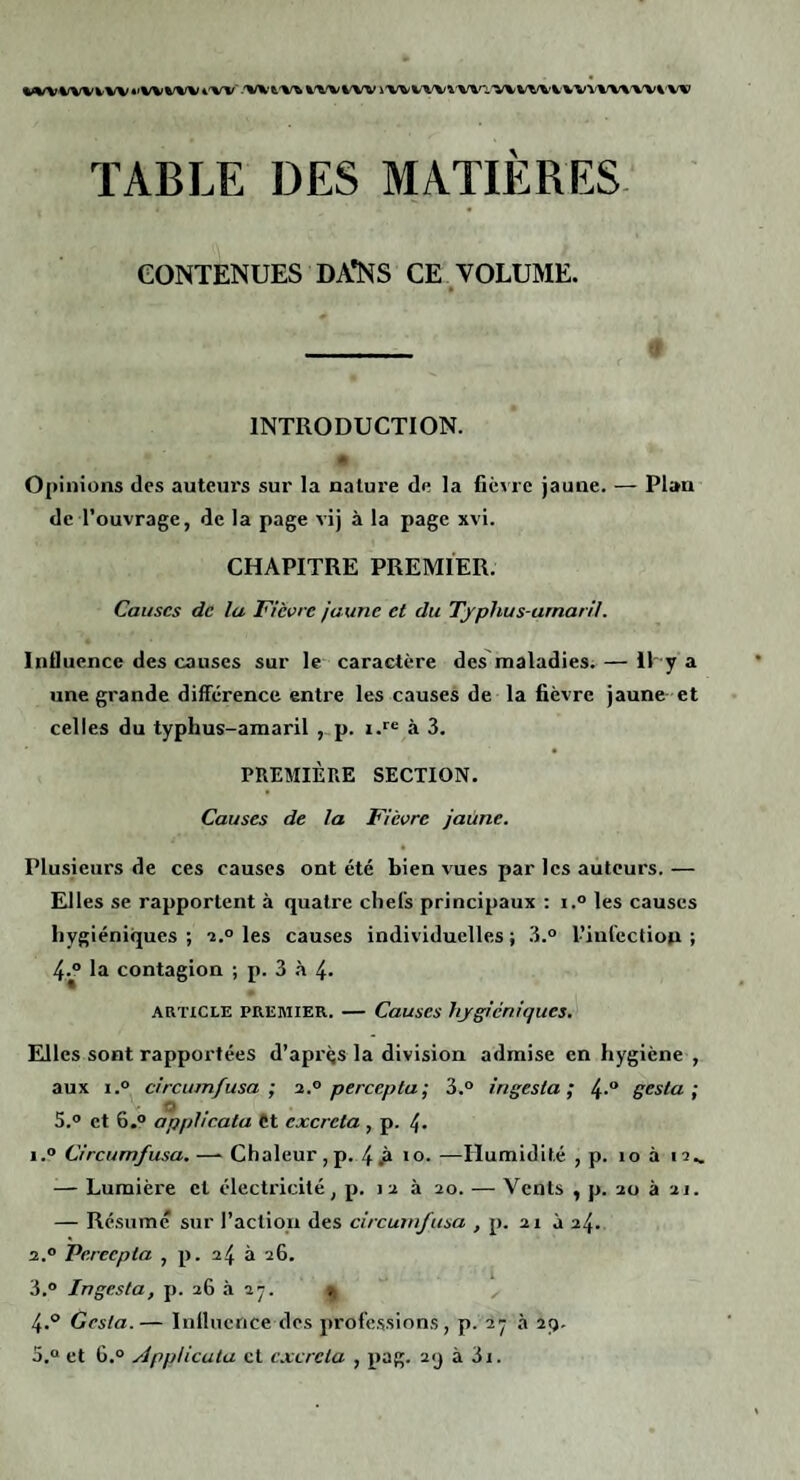 %<%/V'%/VWW«'%^V%'V4'W'-'Vlk'%.'V^%'^'WW i'WV'W%^V%0.'V\'Vt^VWV%'V%'V'Vl‘W TABLE DES MATIÈRES. CONTENUES DA*NS CE VOLUME. INTRODUCTION. * Opinions des autein’s sur la nature de la fièvre jaune. — Plan de l’ouvrage, de la page vij à la page xvi. CHAPITRE PREMIER. Causes de lu Fièvre jaune et du Tjphus-umaril. Influence des causes sur le caractère des maladies. — lUy a une grande différence entre les causes de la fièvre jaune- et celles du typhus-amaril p. i.*'® à 3, PREMIÈRE SECTION. Causes de la Fièvre jaune. Plusieurs de ces causes ont été bien vues par les auteurs. — Elles se rapportent à quatre chefs principaux : i.° les causes hygiéniques ; -2.° les causes individuelles ; 3.° l’infection ; la contagion ; p. 3 4- ARTICLE PREMIER. — Causes hygiéniques. Elles sont rapportées d’aprçs la division admise en hygiène , aux ï.° circumfusa ; i.° percepla; 3.° ingesla ; 4-“ gesla •, 5.0 et 6.0 appheata Ct excreta , p. 4- 1.? Circumfusa. —- Chaleur ,p. 4 .A —Humidité , p. lo à 12.. — Lumière et électricité, p. 12 à 20. — Vents , p. 20 à 21. — Résumé sur l’aclioii des circumfusa , p. 21 à 24. 2.0 Pereepta , p. 24 à 26. 3.0 Ingesta, p. 26 à 2j. 4.° Gesla.— Influence des professions, p. 2y a 2(). 5.0 et 6.0 ÂppUcula ct cxcrcla , pag. 2<j à 3i.