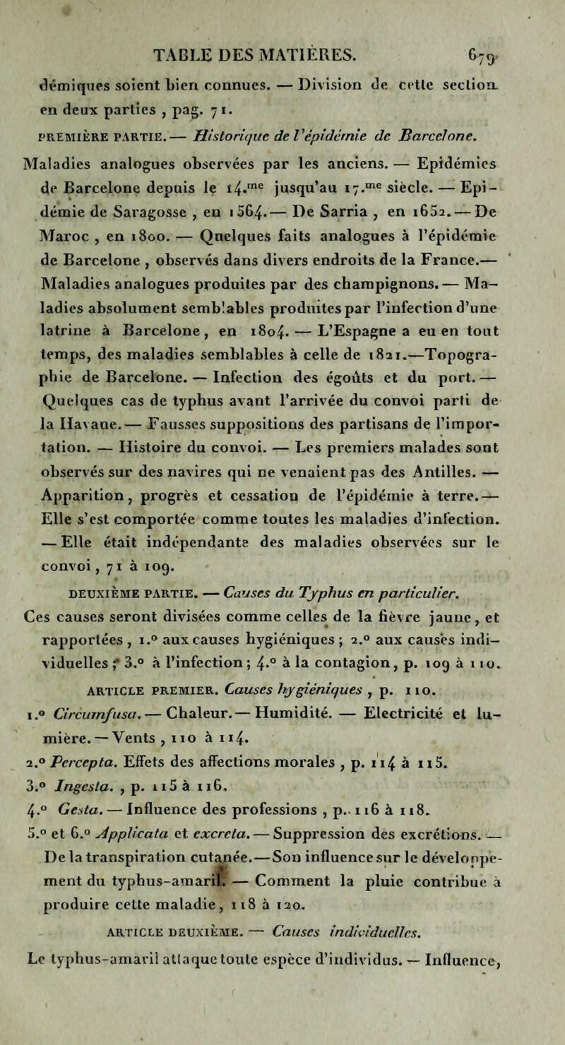 dpmiqnes soient bien connues. — Division Je cctlc seclion. en deux parties , pag. 7 i. PREMIÈRE PARTIE.— Htstoriquc de Vépiderme de Barcelone. Maladies analogues observées par les anciens. — Epidémies de Barcelone depuis le 14.'® jusqu’au 17.“*^ siècle. — Epi¬ démie de Saragosse , eu i564.— De Sarria , en i652. — De Maroc , en 1800. — Quelques faits analogues à l’épidémie de Barcelone , observés dans divers endroits de la France.— Maladies analogues produites par des champignons.— Ma¬ ladies absolument semblables produites par l’infection d’une latrine à Barcelone, en 1804. — L’Espagne a eu en tout temps, des maladies semblables à celle de 1821.—Topogra¬ phie de Barcelone. — Infection des égoùts et du port.— Quelques cas de typhus avant l’arrivée du convoi parti de la Havane.— Fausses suppositions des partisans de l’impor¬ tation. — Histoire du convoi. — Les premiers malades sont observés sur des navires qui ne venaient pas des Antilles. — Apparition, progrès et cessation de l’épidémie à terre.— Elle s’est comportée comme toutes les maladies d’infection. — Elle était indépendante des maladies observées sur le convoi, 71 à 109. DEUXIÈME PARTIE. — Causes du Typhus en particulier. Ces causes seront divisées comme celles de la fièvre jaune, et rapportées , i.° aux causes hygiéniques ; 2.° aux causes indi¬ viduelles f 3.° à l’infection; 4.° à la contagion, p. 109 à 110. ARTICLE PREMIER. Causes hygiéniques , p. 110. 1. ® Circuinfusa.— Chaleur.— Humidité. — Electricité et lu¬ mière.— Vents , no à 114. 2. ® Percepta. Effets des affections morales , p. 114 à n5. 3. ® Ingesla. , p. ii5 à 116. 4. ° Gesta. — Influence des professions , p.. 116 à 118. 5. ® et G.® Applicata et excréta. — Suppression des excrétions._ De la transpiration cut.\née.—Son influence sur le développe¬ ment du typhus-araaril. — Comment la pluie contribue à produire cette maladie, 118 à 120. ARTICLE DEUXIÈME. — Causes individuelles. Le typlius-amarii attaque toute espèce d’individus. — Influence,