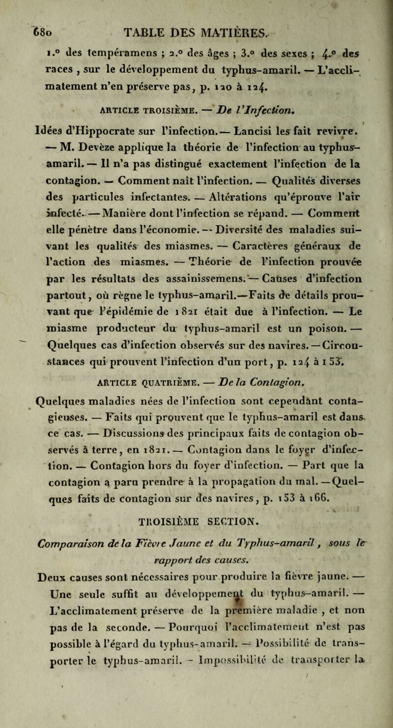 i.° des lempéramcns ; 2.° des âges ; 3.° des sexes ; des races , sur le développement du typhus-amaril. — L’accli¬ matement n’en préserve pas, p. lao à 124. ARTICLE TROISIÈME. — De VInfection. ! Idées d’Hippocrate sur l’infection.— Lancisi les fait revivre. — M. Devèze applique la théorie de l’infection- au typhus- amaril. — Il n’a pas distingué exactement l’infection de la contagion. — Comment naît l’infection. — Qualités diverses des particules infectantes. — Altérations qu’éprouve l’air infecté.- — Manière dont l’infection se répand. — Comment elle pénètre dans l’économie. — Diversité des maladies sui¬ vant les qualités des miasmes. — Caractères généraux de l’action des miasmes. — Théorie- de l-’infection prouvée par les résultats des assainissemens.'— Caùses d’infection partout, où règne le typhus-amaril.—Faits de détails prou¬ vant que- l’épidémie de 1821 était due à l’infection. — Le miasme producteur du typhus-amaril est un poison. — Quelques cas d’infection observés sur des navires.— Circon¬ stances qui-prouvent l’infection d’un port, p. 124 à i 53'. article quatrième. — De la Contagion. Quelques maladies nées de l’infection sont cependant conta¬ gieuses. — Faits qui prouvent que le typhus-amaril est dans, ce cas. — Discussions des principaux faits de contagion ob¬ servés à terre, en 1821_Contagion dans le foyçr d’infec¬ tion. — Contagion hors du foyer d’infection. — Part que la contagion a paru prendre à la propagation du mal—Quel¬ ques faits de contagion sur des navires , p. i53 à 166. TllOISlÈME SECTION. Comparaison delà Fièvre Jaune et du Typhus-amaril , sous le rapport des causes. Deux causes sont nécessaires pour produire la fièvre jaune. — Une seule suffit au développemc^ du typhus-amaril. — L’acclimatement préserve de la première maladie , et non pas de la seconde.—Pourquoi l’acclimatement n’est pas possible à l’égard du ty[)hus-amaril. Possibilité de trans¬ porter le typhus-amarii. - Impossibilité de transporter la