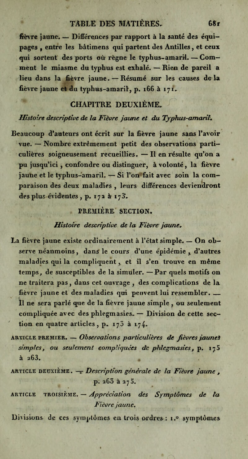 fièvre Jaune. — Différences par rapport à la santé des équi¬ pages I entre les bàtimens qui partent des Antilles, et ceux qui sortent des ports où' règne le typhus-amaril. — Com¬ ment le miasme du typhus est exhalé. — Rien de pareil a lieu dans la fièvre Jaune. — Résumé sur les causes de là fièvre Jaune et du typhus-amaril, p. i66 à 171, CHAPITRE DEUXIÈME. Histoire descriptive de la Fièvre jaune et du Typhus-amaril, Beaucoup d’auteurs ont écrit sur la fièvre Jaune sans l’avoir vue. — Nombre extrêmement petit des observations parti¬ culières soigneusement recueillies.—Il en résulte qu’on a pu Jusqu’ici , confondre ou distinguer, à volonté, la fièvre jaune et le typhus-amaril. — Si r6n‘'fait avec soin la com¬ paraison des deux maladies , leurs différences deviendront des plus évidentes ,p. 17a à 173. PREMIÈRE SECTION. Histoire descriptive de la Fièvre jaune, La fièvre Jaune existe ordinairement à l’état simple. — On ob¬ serve néanmoins, dans le cours d’une épidémie d’autres maladies qui la compliquent,, et îl s’en trouve en même temps, de susceptibles de la simuler. —Par quels motifs on ne traitera pas, dans cet ouvrage , des complications de la fièvre Jaune et des maladies qui peuvent lui ressembler._ Il ne sera parlé que de la fièvre Jaune simple , ou seulement compliquée avec des phlegmasies.— Division de cette sec¬ tion en quatre articles, p. 173 à 174. ARTICLE paEMiER. — Observations particulières de fièvres jaunei simples, ou seulement compliquées de phlegmasies, p. 175 à 263. , ARTICLE DEUXIÈME. —r Description générale de la Fièvre jaune , p. 263 à 275. ARTICLE TROISIÈME. — Appréciation des Symptômes de ta Fièvre jaune. Divisions de ces symptômes en trois ordi’cs: i.° symptômes