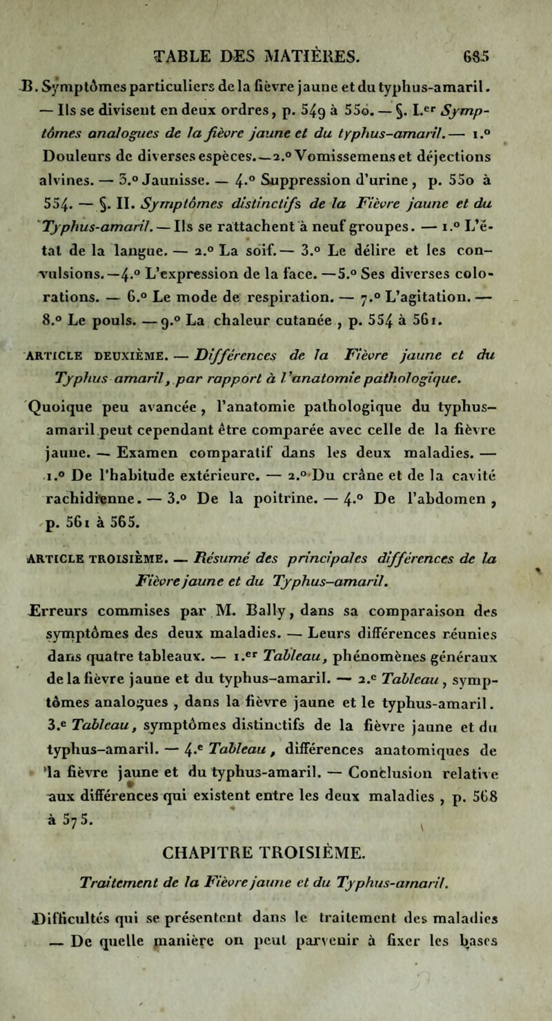 B. Syniptûmes particuliers delà fièvre jaune etdutyphus-amaril. — Ils se divisent en deux ordres, p. 549 à 556. — §. L®' Symp¬ tômes analogues de la fièvre jaune et du typhus-amaril.— i.“ Douleurs de diverses espèces.—2.0 Vomissemens et déjections alvines. — 3.° Jaunisse. — 4-° Suppression d’urine , p. 55o à 554. — §. II. Symptômes distinctifs de la Fièvre jaune et du ' Typhus-amaril. — Ils se rattachent a neuf groupes. — i.° L’é¬ tal de la langue. — 2.° La soif.— 3.“ Le délire et les con- Tulsions. —4.“ L’expression de la face. —5.° Ses diverses colo¬ rations. — G.° Le mode de respiration. — 7.° L’agitation. — 8.° Le pouls. —9.° La chaleur cutanée , p. 554 à 56i. ARTICLE DEUXIÈME. — Différences de la Fièvre jaune et du Typhus amaril, par rapport à Vanatomie pathologique. Quoique peu avancée , l’anatomie pathologique du typhus- amaril peut cependant être comparée avec celle de la fièvre jaune. — Examen comparatif dans les deux maladies. — i.° De l'habitude extérieure. — 2.o-Du crâne et de la cavité rachidienne. — 3.° De la poitrine. — 4° De l’abdomen, p. 56i à 565. ARTICLE TROISIÈME. — Résumé des principales différences de la Fièvre jaune et du Typhus-amaril. Erreurs commises par M. Bally, dans sa comparaison des syinptômes des deux maladies. — Leurs différences réunies dans quatre tableaux. — i.®'' Talileau, phénomènes généraux de la fièvre jaune et du typhus-amaril. — 2.^ Tableau , symp¬ tômes analogues , dans la fièvre jaune et le typhus-amaril. 3.® Tableau, symptômes distinctifs de la fièvre jaune et du typhus-amaril. — 4‘ Tableau , différences anatomiques de 'la fièvre jaune et du typhus-amaril. — Conclusion relative aux différences qui existent entre les deux maladies , p. 568 à 575. ^ CHAPITRE TROISIÈME. Traitement de la Fièvre jaune et du Typhus-amaril. Difficultés qui se présentent dans le traitement des maladies — De quelle manière on peut parvenir à fixer les Iiases