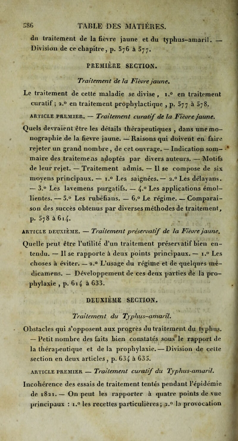 58<> TAP.LE DES ÎNIATIÈUES. du Irailement de la lièvre jaune et du tjphus-aniaril. — Division de ce chapitre, p. SyG à 577. PREMIÈRE SECTION. Traitement de la Fièvre jaune. Le traitement de cette maladie se divise , i.° en traitement curatif; 2.0 en traitement prophylactique , p. 577 à 578. article premier. — Traitement curatif de la Fièvre jaune. Quels devraient être les détails thérapeutiques , dans une mo¬ nographie de la fièvre jaune. —^Raisons qui doivent en faire, rejeter un grand nombre , de cet ouvrage. — Indication som¬ maire des traitemens adoptés par divers auteurs. — Motifs de leur rejet. — Traitement admis. — 11 se compose de six moyens principaux. — i.® Les saignées.— 2.° Les délayans. — 3.° Les lavemens purgatifs. — Les applications émol¬ lientes. — 5.0 Les rubéfians. — 6.° Le régime. — Comparai¬ son des succès obtenus par diverses méthodes de traitement, p. 578 à 614. ARTICLE DEUXIÈME. — Traitement préservatif de la Fièvre jaune. Quelle peut être l’utilité d’un traitement préservatif bien en¬ tendu. — 11 se rapporte à deux points principaux.— i.® Les choses à éviter. — 2.0 L’usage du régime et de quelques raé- dicamens. — Développement de ces deux parties de la pro¬ phylaxie , p. 614 à G33. DEUXIÈME SECTION. Traitement du Tjphus-arnarlL Obstacles qui s’opposent aux progrès du traitement du typinis. — Petit nombre des faits bien constatés sous' le rapport de la thérapeutique et de la prophylaxie. — Division de celle section en deux articles, p. G34 à 635. ARTICLE PREMIER — Traitement curatif du Tjplius-amard. Incohérence des essais de traitement tentés pendant l’épidémie de. 1821.— On peut les rapporter à quatre points de vue principaux : i.o les recettes particulières; 2.” la provocation