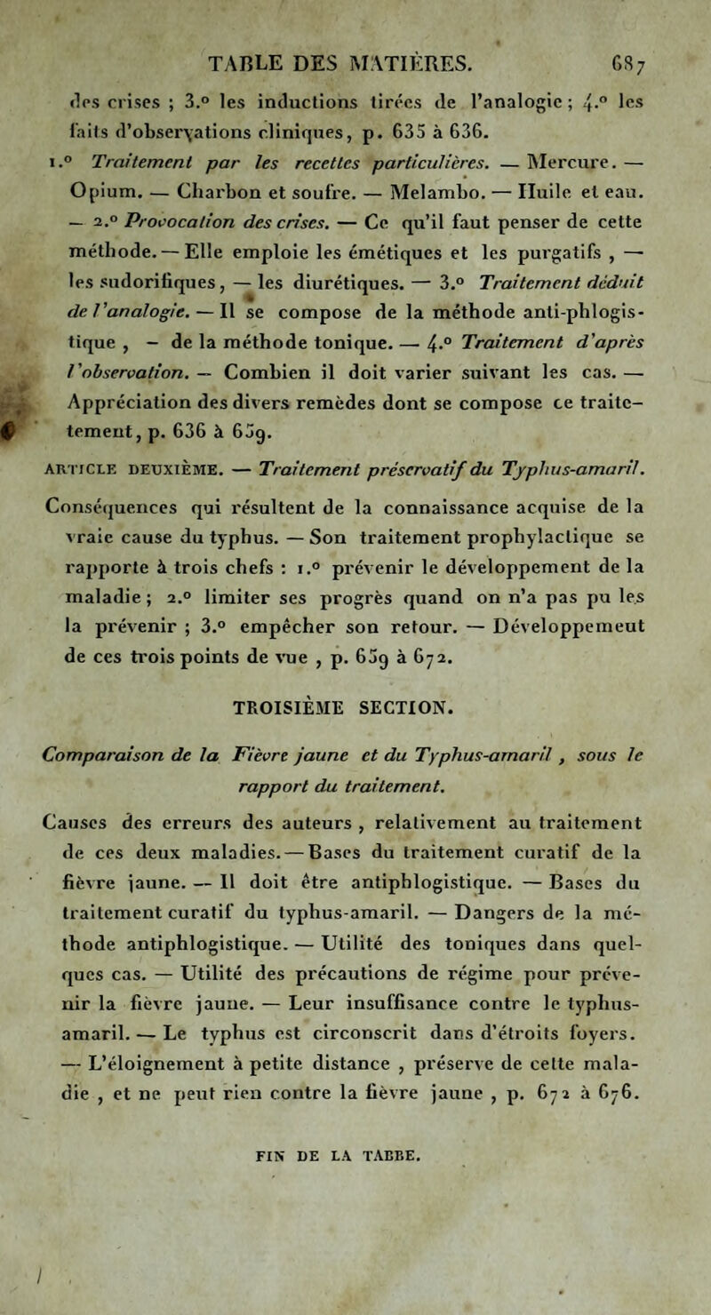 (Tps crises ; 3.“ les inductions tirées de l’analogie ; 4.° les laits d’obser\ations cliniques, p. 635 à 636. i.° Traitemenl par les recettes particulières. — Mercure. — Opium. — Chai'bon et soufre. — Melambo. — Huile et eau. — 2.0 Provocation des crises. — Ce qu’il faut penser de cette méthode. — Elle emploie les émétiques et les purgatifs , —• les sudorifiques, — les diurétiques. — 3.° Traitement déduit de l’analogie. — Il se compose de la méthode anli-phlogis- tique , - de la méthode tonique. — 4-° Traitement d’après l’observation. — Combien il doit varier suivant les cas. — Appréciation des divers remèdes dont se compose ce traite- ^ tement, p. 636 à 6jg. ARTICLE DEUXIÈME. — Traitement préservatif du Tjphus-amaril. Conséijuences qui résultent de la connaissance acquise de la vraie cause du typhus. — Son traitement prophylactique se rapporte à trois chefs : i.° prévenir le développement de la maladie ; 2.° limiter ses progrès quand on n’a pas pu les la prévenir ; 3.° empêcher son retour. — Développemeut de ces trois points de vue , p. 609 à 672. TROISIÈME SECTION. Comparaison de la Fièvre jaune et du Typhus-amaril , sous le rapport du traitement. Causes des erreurs des auteurs , relativement au traitement de ces deux maladies. — Bases du traitement cui’atif de la fièvre jaune. — Il doit être antiphlogistique. — Bases du traitement curatif du typhus-amaril. — Dangers de la mé¬ thode antiphlogistique. — Utilité des toniques dans quel¬ ques cas. — Utilité des précautions de régime pour préve¬ nir la fièvre jaune. — Leur insuffisance contre le typhus- amaril.— Le typhus est circonscrit dans d’étroits foyers. — L’éloignement à petite distance , préserve de cette mala¬ die , et ne peut rien contre la fièvre jaune , p. 672 à 676. FIN DE LA TAEBE. y
