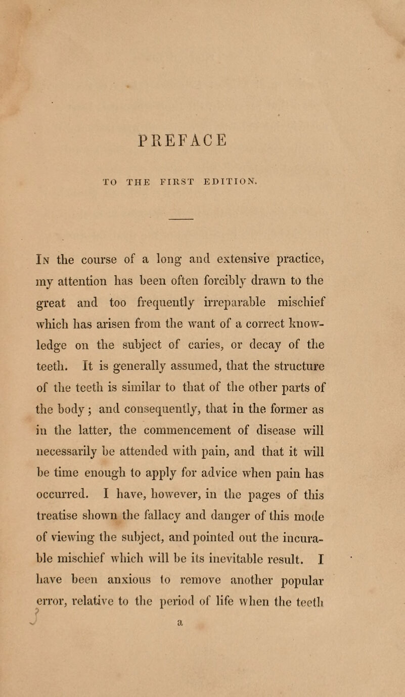 PREFACE TO THE FIRST EDITION. In tlie course of a long and extensive practice, my attention lias been often forcibly drawn to the great and too frequently irreparable mischief which has arisen from the want of a correct know¬ ledge on the subject of caries, or decay of the teeth. It is generally assumed, that the structure of the teeth is similar to that of the other parts of the body; and consequently, that in the former as in the latter, the commencement of disease will necessarily be attended with pain, and that it will be time enough to apply for advice when pain has occurred. I have, however, in the pages of this treatise shown the fallacy and danger of this mode of viewing the subject, and pointed out the incura¬ ble mischief which will be its inevitable result. I have been anxious to remove another popular error, relative to the period of life when the teetb a