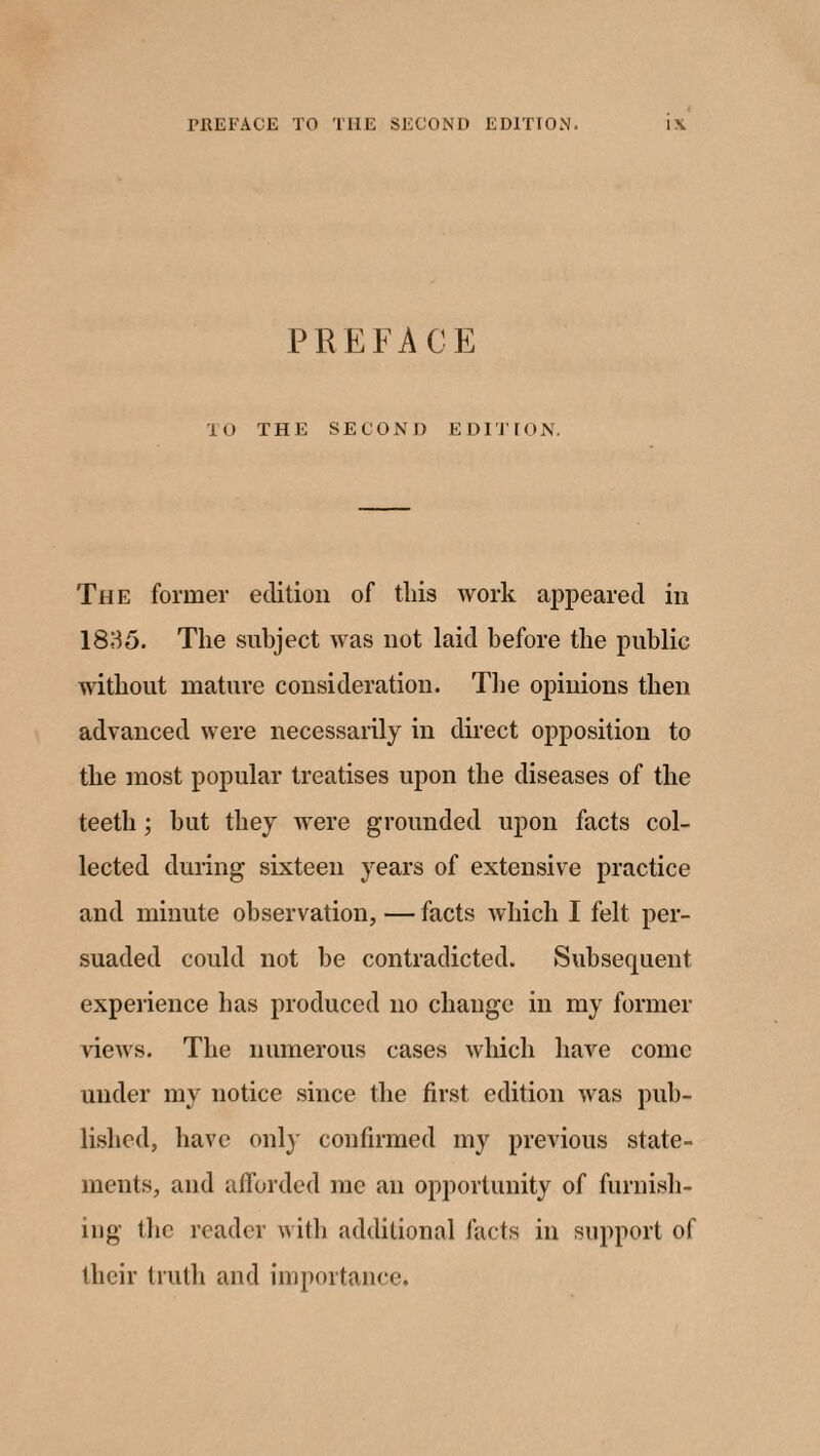 PREFACE TO THE SECOND EDITION. The former edition of this work appeared in 1835. The subject was not laid before the public without mature consideration. The opinions then advanced were necessarily in direct opposition to the most popular treatises upon the diseases of the teeth ; but they were grounded upon facts col¬ lected during sixteen years of extensive practice and minute observation, — facts which I felt per¬ suaded could not he contradicted. Subsequent experience has produced no change in my former views. The numerous cases which have come under my notice since the first edition was pub¬ lished, have only confirmed my previous state¬ ments, and afforded me an opportunity of furnish¬ ing the reader with additional facts in support of their truth and importance.