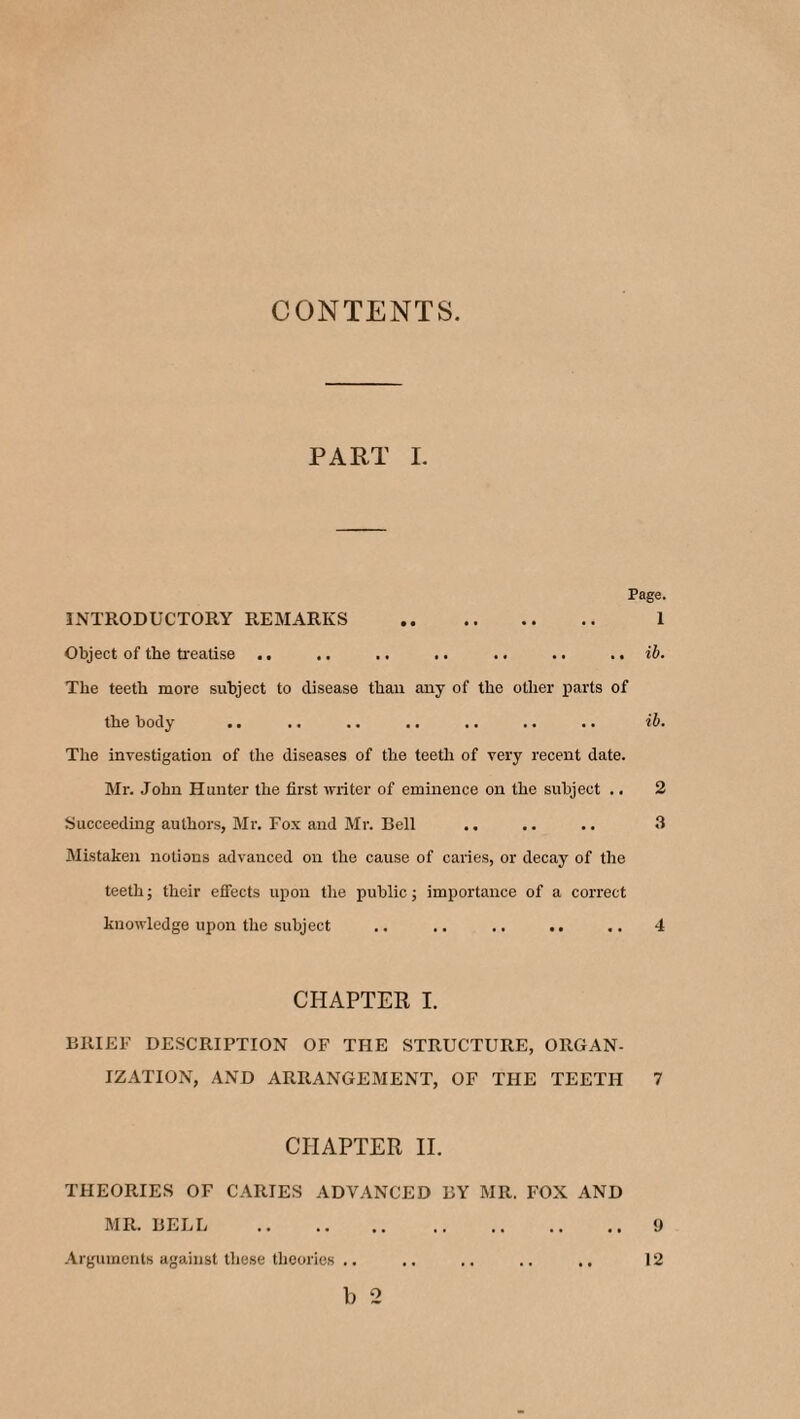 CONTENTS. PART I. Page. INTRODUCTORY REMARKS . 1 Object of the treatise .. .. .. .. .. .. .. ib. The teeth more subject to disease than any of the other parts of the body .. .. .. .. .. .. .. ib. The investigation of the diseases of the teeth of very recent date. Mr. John Hunter the first writer of eminence on the subject .. 2 Succeeding authors, Mr. Fox and Mr. Bell .. .. .. 3 Mistaken notions advanced on the cause of caries, or decay of the teeth; their effects upon the public; importance of a correct knowledge upon the subject .. .. .. .. .. 4 CHAPTER I. BRIEF DESCRIPTION OF THE STRUCTURE, ORGAN¬ IZATION, AND ARRANGEMENT, OF THE TEETH 7 CHAPTER IE THEORIES OF CARIES ADVANCED BY MR. FOX AND MR. BELL .9 Arguments against these theories .. .. .. .. .. 12 b 2