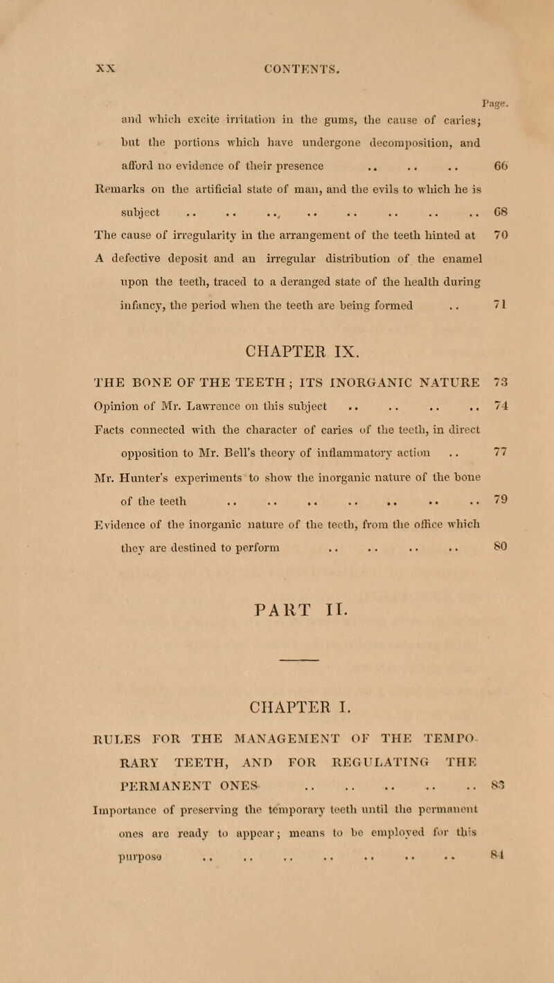 Tage. and which excite irritation in the gums, the cause of caries; hut tlie portions which have undergone decomposition, and a fiord no evidence of their presence .. .. .. 66 Remarks on the artificial state of man, and the evils to which he is subject .. .. .., .. .. .. .. .. 68 The cause of irregularity in the arrangement of the teeth hinted at 70 A defective deposit and an irregular distribution of the enamel upon the teeth, traced to a deranged state of the health during infancy, the period when the teeth are being formed ,. 71 CHAPTER IX. THE BONE OF THE TEETH; ITS INORGANIC NATURE 73 Opinion of Mr. Lawrence on this subject .. .. .. .. 74 Facts connected with the character of caries of the teeth, in direct opposition to Mr. Bell’s theory of inflammatory action .. 77 Mr. Hunter's experiments to show the inorganic nature of the bone of the teeth .. .. .. .. .. •• ..79 Evidence of the inorganic nature of the teeth, from the office which they are destined to perform .. .. .. .. SO PART II. CHAPTER I. RULES FOR THE MANAGEMENT OF THE TEMPO¬ RARY TEETH, AND FOR REGULATING THE PERMANENT ONES .83 Importance of preserving the temporary teeth until the permanent ones are ready to appear; means to be employed for this purpose 81