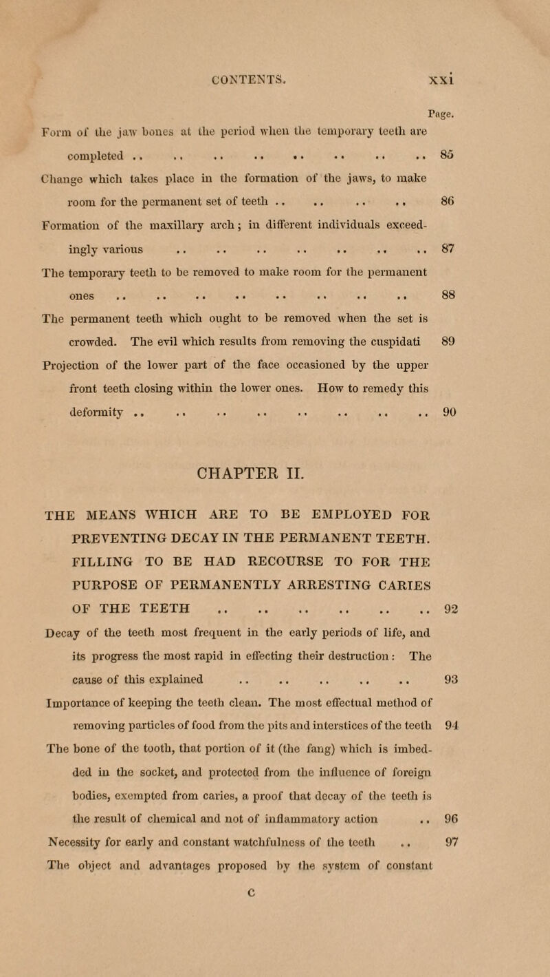 Page. Form of tire jaw bones at the period when the temporary teeth are completed .. .. .. .. .. .. .. .. 85 Change which takes place in the formation of the jaws, to make room for the permanent set of teeth .. .. .. .. 86 Formation of the maxillary arch; in different individuals exceed¬ ingly various .. .. .. .. .. .. .. 87 The temporary teeth to be removed to make room for the permanent ones .. .. .. . • .. .. .. .. 88 The permanent teeth which ought to be removed when the set is crowded. The evil which results from removing the cuspidati 89 Projection of the lower part of the face occasioned by the upper front teeth closing within the lower ones. How to remedy this deformity .. . • .. .. .. .. .. .. 90 CHAPTER II. THE MEANS WHICH ARE TO BE EMPLOYED FOR PREVENTING DECAY IN THE PERMANENT TEETH. FILLING TO BE HAD RECOURSE TO FOR THE PURPOSE OF PERMANENTLY ARRESTING CARIES OF THE TEETH .92 Decay of the teeth most frequent in the early periods of life, and its progress the most rapid in effecting their destruction: The cause of this explained .. .. .. .. .. 93 Importance of keeping the teeth clean. The most effectual method of removing particles of food from the pits and interstices of the teeth 9-1 The bone of the tooth, that portion of it (the fang) which is imbed¬ ded in the socket, and protected from the influence of foreign bodies, exempted from caries, a proof that decay of the teeth is the result of chemical and not of inflammatory action .. 96 Necessity for early and constant watchfulness of the teeth .. 97 The object and advantages proposed by the system of constant C