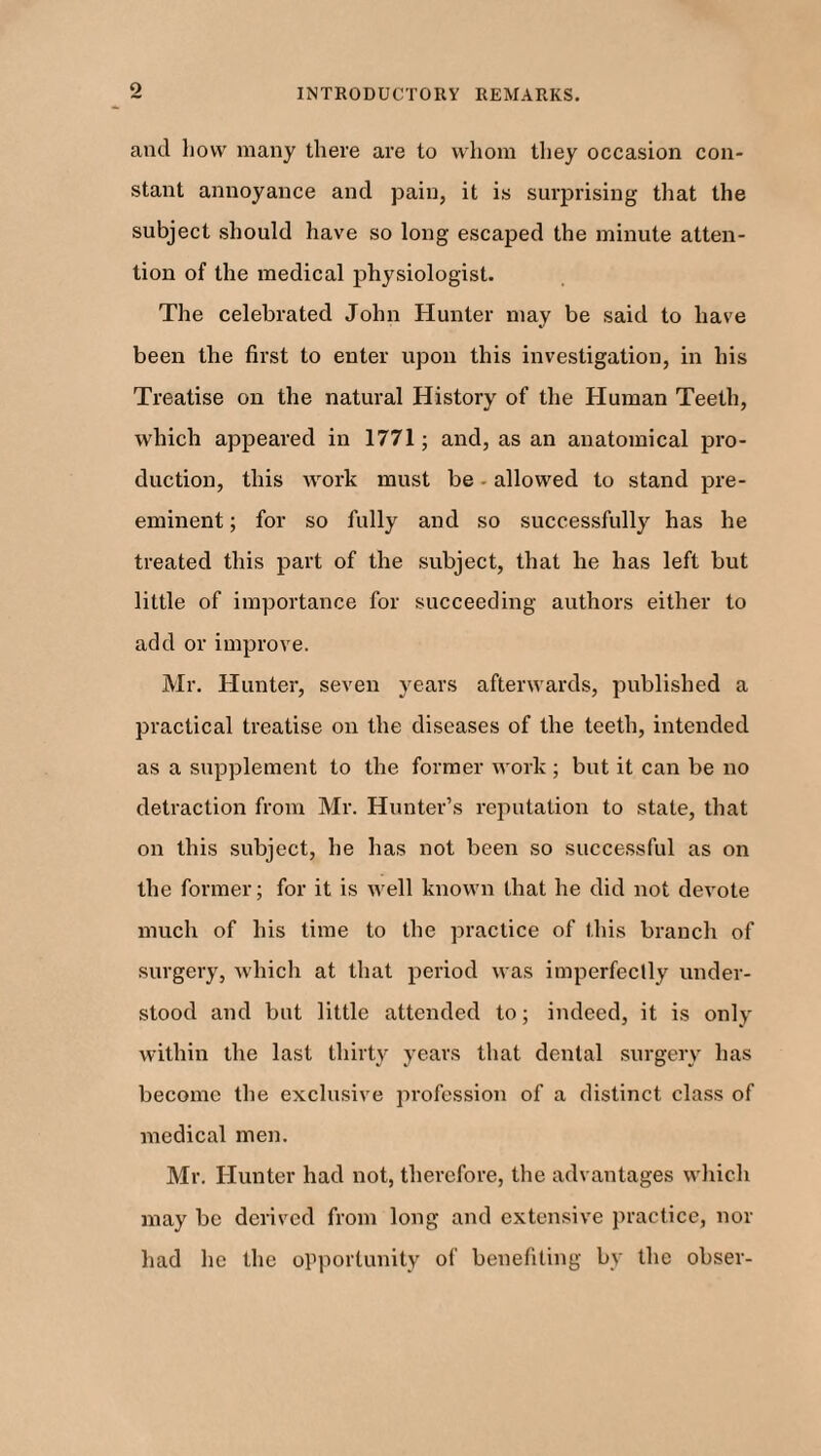 and how many there are to whom they occasion con¬ stant annoyance and pain, it is surprising that the subject should have so long escaped the minute atten¬ tion of the medical physiologist. The celebrated John Hunter may be said to have been the first to enter upon this investigation, in his Treatise on the natural History of the Human Teeth, which appeared in 1771; and, as an anatomical pro¬ duction, this work must be - allowed to stand pre¬ eminent ; for so fully and so successfully has he treated this part of the subject, that he has left but little of importance for succeeding authors either to add or improve. Mr. Hunter, seven years afterwards, published a practical treatise on the diseases of the teeth, intended as a supplement to the former work ; but it can be no detraction from Mr. Hunter’s reputation to stale, that on this subject, he has not been so successful as on the former; for it is well known that he did not devote much of his time to the practice of this branch of surgery, which at that period was imperfectly under¬ stood and but little attended to; indeed, it is only within the last thirty years that dental surgery has become the exclusive profession of a distinct class of medical men. Mr. Hunter had not, therefore, the advantages which may be derived from long and extensive practice, nor had he the opportunity of benefiting by the obser-