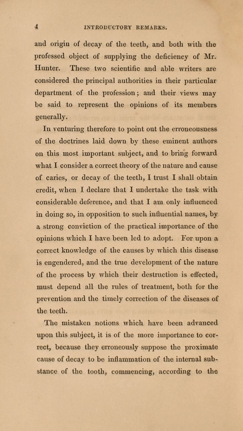 and origin of decay of the teeth, and both with the professed object of supplying the deficiency of Mr. Hunter. These two scientific and able writers are considered the principal authorities in their particular department of the profession; and their views may be said to represent the opinions of its members generally. In venturing therefore to point out the erroneousness of the doctrines laid down by these eminent authors on this most important subject, and to bring forward what I consider a correct theory of the nature and cause of caries, or decay of the teeth, I trust I shall obtain credit, when I declare that I undertake the task with considerable deference, and that I am only influenced in doing so, in opposition to such influential names, by a strong conviction of the practical importance of the opinions which I have been led to adopt. For upon a correct knowledge of the causes by which this disease is engendered, and the true development of the nature of the process by which their destruction is effected, must depend all the rules of treatment, both for the prevention and the timely correction of the diseases of the teeth. The mistaken notions which have been advanced upon this subject, it is of the more importance to cor¬ rect, because they erroneously suppose the proximate cause of decay to be inflammation of the internal sub¬ stance of the tooth, commencing, according to the