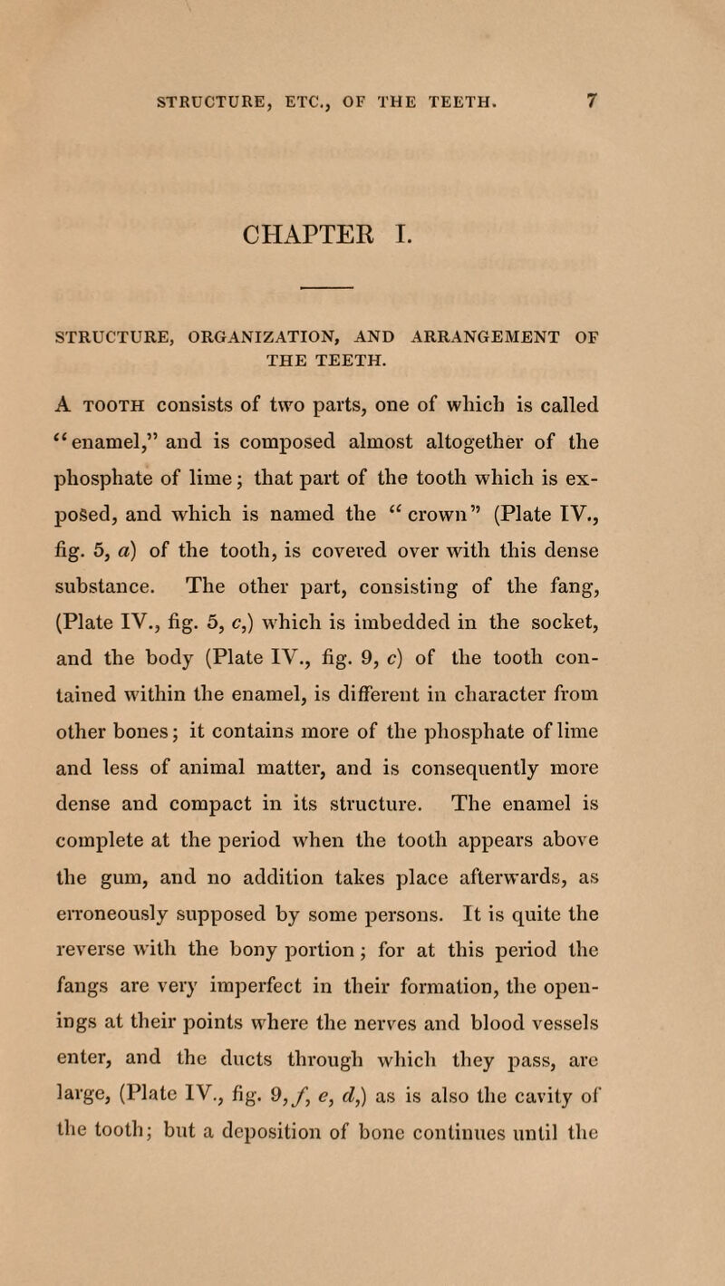 CHAPTER I. STRUCTURE, ORGANIZATION, AND ARRANGEMENT OF THE TEETH. A tooth consists of two parts, one of which is called “enamel,” and is composed almost altogether of the phosphate of lime; that part of the tooth which is ex¬ posed, and which is named the “crown” (Plate IV., fig. 5, a) of the tooth, is covered over with this dense substance. The other part, consisting of the fang, (Plate IV., fig. 5, c,) which is imbedded in the socket, and the body (Plate IV., fig. 9, c) of the tooth con¬ tained within the enamel, is different in character from other bones; it contains more of the phosphate of lime and less of animal matter, and is consequently more dense and compact in its structure. The enamel is complete at the period when the tooth appears above the gum, and no addition takes place afterwards, as erroneously supposed by some persons. It is quite the reverse with the bony portion ; for at this period the fangs are very imperfect in their formation, the open¬ ings at their points where the nerves and blood vessels enter, and the ducts through which they pass, are large, (Plate IV., fig. 9,/, e, d,) as is also the cavity of the tooth; but a deposition of bone continues until the